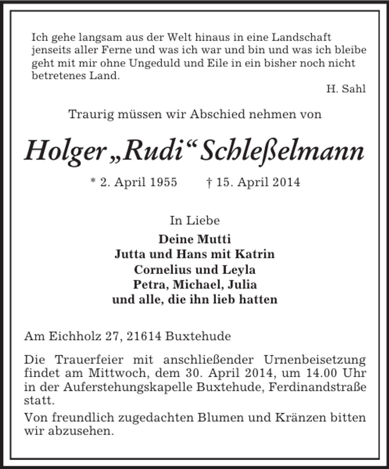 <p>Ich gehe langsam aus der Welt hinaus in eine Landschaft<br />jenseits aller Ferne und was ich war und bin und was ich bleibe<br />geht mit mir ohne Ungeduld und Eile in ein bisher noch nicht betretenes Land.<br />H. Sahl<br />Traurig müssen wir Abschied nehmen von<br />Holger „Rudi“ Schleßelmann<br />* 2. April 1955 † 15. April 2014<br />In Liebe<br />Deine Mutti<br />Jutta und Hans mit Katrin<br />Cornelius und Leyla<br />Petra, Michael, Julia<br />und alle, die ihn lieb hatten<br />Am Eichholz 27, 21614 Buxtehude<br />Die Trauerfeier mit anschließender Urnenbeisetzung findet am Mittwoch, dem 30. April 2014, um 14.00 Uhr in der Auferstehungskapelle Buxtehude, Ferdinandstraße<br />statt.<br />Von freundlich zugedachten Blumen und Kränzen bitten wir abzusehen.</p>
