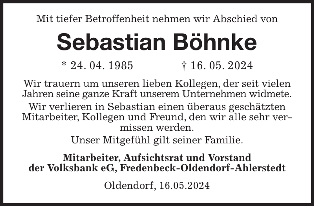 <p>Mit tiefer Betroffenheit nehmen wir Abschied von<br />Sebastian Böhnke<br />* 24. 04. 1985 † 16. 05. 2024<br />Wir trauern um unseren lieben Kollegen, der seit vielen<br />Jahren seine ganze Kraft unserem Unternehmen widmete.<br />Wir verlieren in Sebastian einen überaus geschätzten Mitarbeiter, Kollegen und Freund, den wir alle sehr vermissen werden.<br />Unser Mitgefühl gilt seiner Familie.<br />Mitarbeiter, Aufsichtsrat und Vorstand<br />der Volksbank eG, Fredenbeck-Oldendorf-Ahlerstedt<br />Oldendorf, 16.05.2024</p>