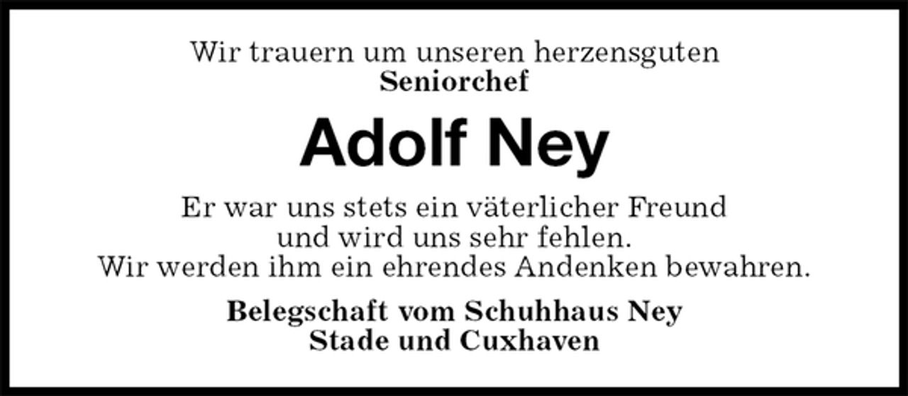 <p>Wir trauern um unseren herzensguten<br />Seniorchef<br />Adolf Ney<br />Er war uns stets ein väterlicher Freund<br />und wird uns sehr fehlen.<br />Wir werden ihm ein ehrendes Andenken bewahren.<br />Belegschaft vom Schuhhaus Ney<br />Stade und Cuxhaven</p>