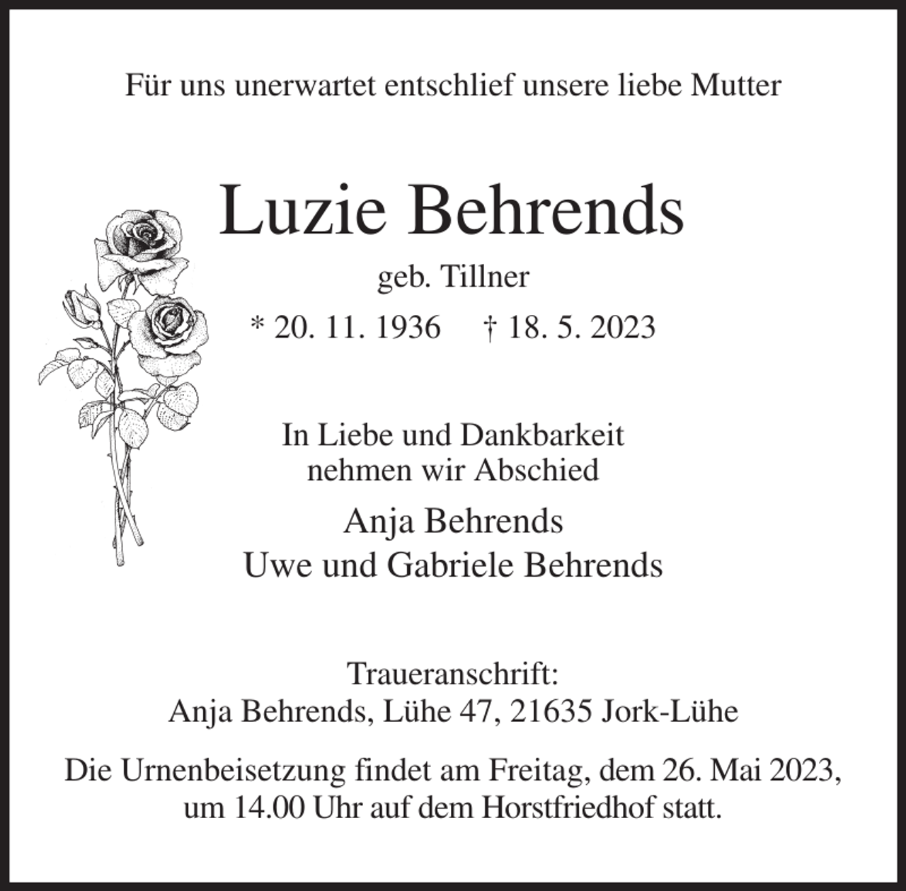 <p>Für uns unerwartet entschlief unsere liebe Mutter<br />Luzie Behrends<br />geb. Tillner<br />* 20. 11. 1936 † 18. 5. 2023<br />In Liebe und Dankbarkeit<br />nehmen wir Abschied<br />Anja Behrends<br />Uwe und Gabriele Behrends<br />Traueranschrift:<br />Anja Behrends, Lühe 47, 21635 Jork-Lühe<br />Die Urnenbeisetzung findet am Freitag, dem 26. Mai 2023, um 14.00 Uhr auf dem Horstfriedhof statt.</p>