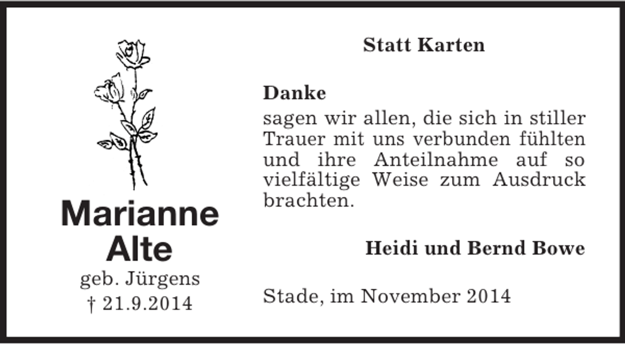 <p>Marianne<br />Alte<br />geb. Jürgens<br />† 21.9.2014<br />Statt Karten<br />Danke<br />sagen wir allen, die sich in stiller Trauer mit uns verbunden fühlten und ihre Anteilnahme auf so vielfältige Weise zum Ausdruck brachten.<br />Heidi und Bernd Bowe<br />Stade, im November 2014</p>
