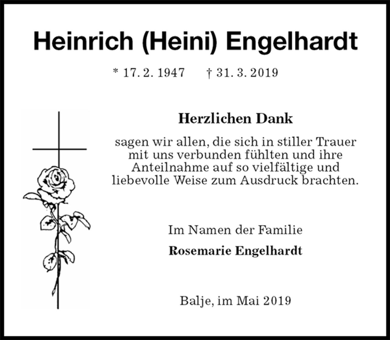 <p>Heinrich (Heini) Engelhardt<br />* 17. 2. 1947 † 31. 3. 2019<br />Herzlichen Dank<br />sagen wir allen, die sich in stiller Trauer<br />mit uns verbunden fühlten und ihre<br />Anteilnahme auf so vielfältige und<br />liebevolle Weise zum Ausdruck brachten.<br />Im Namen der Familie<br />Rosemarie Engelhardt<br />Balje, im Mai 2019</p>