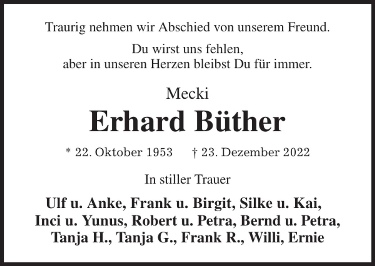 <p>Traurig nehmen wir Abschied von unserem Freund.<br />Du wirst uns fehlen,<br />aber in unseren Herzen bleibst Du für immer.<br />Mecki<br />Erhard Büther<br />* 22. Oktober 1953 † 23. Dezember 2022<br />In stiller Trauer<br />Ulf u. Anke, Frank u. Birgit, Silke u. Kai,<br />Inci u. Yunus, Robert u. Petra, Bernd u. Petra, Tanja H., Tanja G., Frank R., Willi, Ernie</p>
