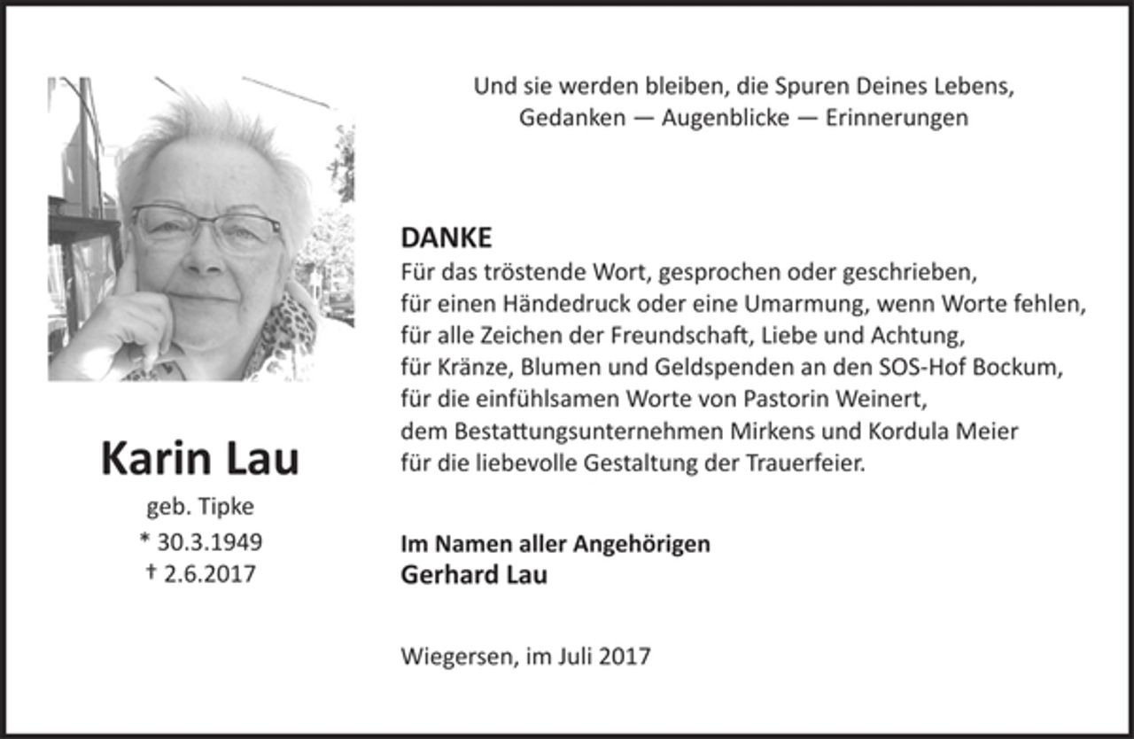 <p>Und sie werden bleiben, die Spuren Deines Lebens,<br />Gedanken — Augenblicke — Erinnerungen<br />Karin Lau<br />geb. Tipke<br />* 30.3.1949<br /> 2.6.2017<br />DANKE<br />Für das tröstende Wort, gesprochen oder geschrieben,<br />für einen Händedruck oder eine Umarmung, wenn Worte fehlen,<br />für alle Zeichen der Freundschaft, Liebe und Achtung,<br />für Kränze, Blumen und Geldspenden an den SOS-Hof Bockum,<br />für die einfühlsamen Worte von Pastorin Weinert,<br />dem Bestattungsunternehmen Mirkens und Kordula Meier<br />für die liebevolle Gestaltung der Trauerfeier.<br />Im Namen aller Angehörigen<br />Gerhard Lau<br />Wiegersen, im Juli 2017</p>