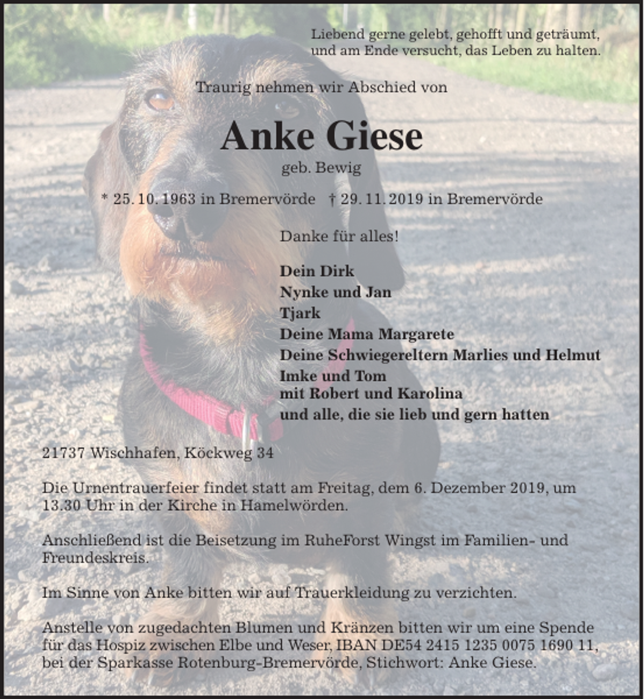 <p>Liebend gerne gelebt, gehofft und geträumt,<br />und am Ende versucht, das Leben zu halten.<br />Traurig nehmen wir Abschied von<br />Anke Giese<br />geb. Bewig<br />* 25. 10. 1963 in Bremervörde † 29. 11. 2019 in Bremervörde<br />Danke für alles!</p>
<p>Dein Dirk<br />Nynke und Jan<br />Tjark<br />Deine Mama Margarete<br />Deine Schwiegereltern Marlies und Helmut<br />Imke und Tom<br />mit Robert und Karolina<br />und alle, die sie lieb und gern hatten<br />21737 Wischhafen, Köckweg 34</p>
<p>Die Urnentrauerfeier findet statt am Freitag, dem 6. Dezember 2019, um 13.30 Uhr in der Kirche in Hamelwörden.</p>
<p>Anschließend ist die Beisetzung im RuheForst Wingst im Familien- und Freundeskreis.</p>
<p>Im Sinne von Anke bitten wir auf Trauerkleidung zu verzichten.</p>
<p>Anstelle von zugedachten Blumen und Kränzen bitten wir um eine Spende für das Hospiz zwischen Elbe und Weser, IBAN DE54 2415 1235 0075 1690 11, bei der Sparkasse Rotenburg-Bremervörde, Stichwort: Anke Giese.</p>