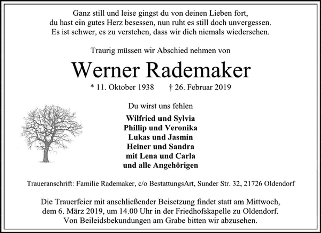 <p>Ganz still und leise gingst du von deinen Lieben fort,<br />du hast ein gutes Herz besessen, nun ruht es still doch unvergessen.<br />Es ist schwer, es zu verstehen, dass wir dich niemals wiedersehen.<br />Traurig müssen wir Abschied nehmen von<br />Werner Rademaker<br />* 11. Oktober 1938 † 26. Februar 2019<br />Du wirst uns fehlen<br />Wilfried und Sylvia<br />Phillip und Veronika<br />Lukas und Jasmin<br />Heiner und Sandra<br />mit Lena und Carla<br />und alle Angehörigen<br />Traueranschrift: Familie Rademaker, c/o BestattungsArt, Sunder Str. 32, 21726 Oldendorf<br />Die Trauerfeier mit anschließender Beisetzung findet statt am Mittwoch,<br />dem 6. März 2019, um 14.00 Uhr in der Friedhofskapelle zu Oldendorf.<br />Von Beileidsbekundungen am Grabe bitten wir abzusehen.</p>