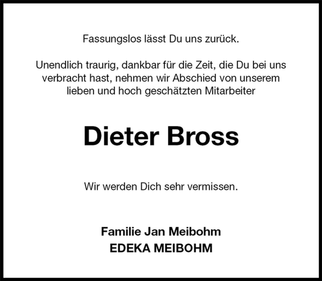 <p>Fassungslos lässt Du uns zurück.</p><p>Unendlich traurig, dankbar für die Zeit, die Du bei uns<br />verbracht hast, nehmen wir Abschied von unserem<br />lieben und hoch geschätzten Mitarbeiter<br />Dieter Bross<br />Wir werden Dich sehr vermissen.<br />Familie Jan Meibohm<br />EDEKA MEIBOHM</p>