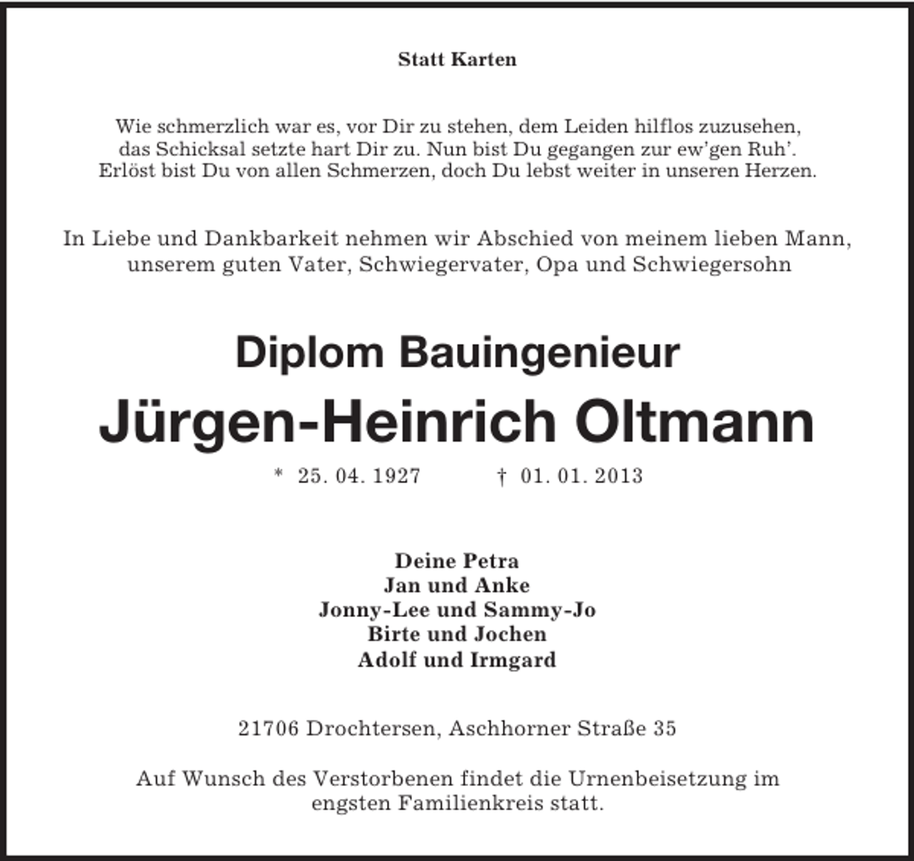 <p>Statt Karten<br />Wie schmerzlich war es, vor Dir zu stehen, dem Leiden hilflos zuzusehen,<br />das Schicksal setzte hart Dir zu. Nun bist Du gegangen zur ew’gen Ruh’.<br />Erlöst bist Du von allen Schmerzen, doch Du lebst weiter in unseren Herzen.</p><p>In Liebe und Dankbarkeit nehmen wir Abschied von meinem lieben Mann,<br />unserem guten Vater, Schwiegervater, Opa und Schwiegersohn</p><p>Diplom Bauingenieur</p><p>Jürgen-Heinrich Oltmann<br />* 25. 04. 1927</p><p>† 01. 01. 2013</p><p>Deine Petra<br />Jan und Anke<br />Jonny-Lee und Sammy-Jo<br />Birte und Jochen<br />Adolf und Irmgard<br />21706 Drochtersen, Aschhorner Straße 35<br />Auf Wunsch des Verstorbenen findet die Urnenbeisetzung im<br />engsten Familienkreis statt.</p>