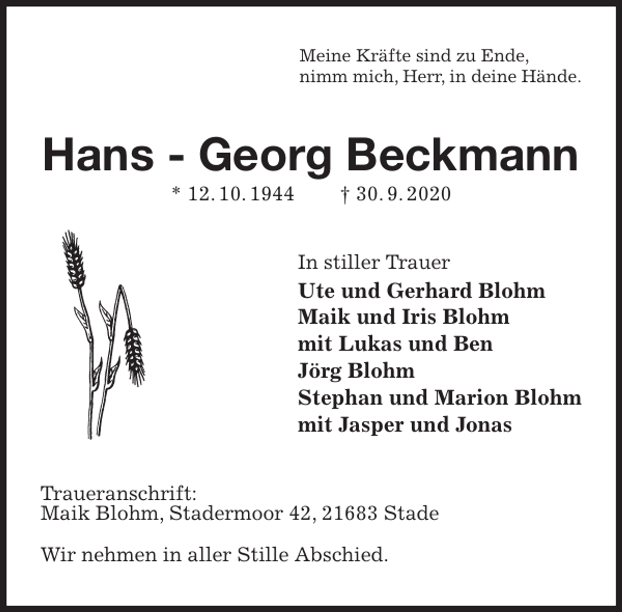 <p>Meine Kräfte sind zu Ende,<br />nimm mich, Herr, in deine Hände.<br />Hans - Georg Beckmann<br />* 12. 10. 1944 † 30. 9. 2020<br />In stiller Trauer<br />Ute und Gerhard Blohm<br />Maik und Iris Blohm<br />mit Lukas und Ben<br />Jörg Blohm<br />Stephan und Marion Blohm<br />mit Jasper und Jonas<br />Traueranschrift:<br />Maik Blohm, Stadermoor 42, 21683 Stade</p>
<p>Wir nehmen in aller Stille Abschied.</p>