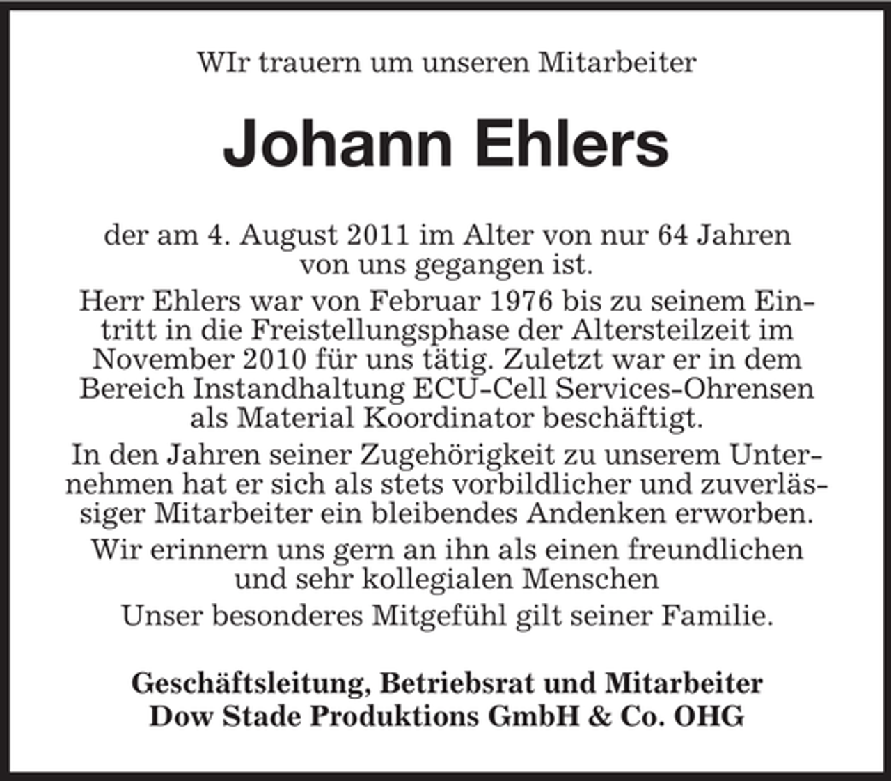 <p>WIr trauern um unseren Mitarbeiter</p><p>Johann Ehlers<br />der am 4. August 2011 im Alter von nur 64 Jahren<br />von uns gegangen ist.<br />Herr Ehlers war von Februar 1976 bis zu seinem Eintritt in die Freistellungsphase der Altersteilzeit im<br />November 2010 für uns tätig. Zuletzt war er in dem<br />Bereich Instandhaltung ECU-Cell Services-Ohrensen<br />als Material Koordinator beschäftigt.<br />In den Jahren seiner Zugehörigkeit zu unserem Unternehmen hat er sich als stets vorbildlicher und zuverlässiger Mitarbeiter ein bleibendes Andenken erworben.<br />Wir erinnern uns gern an ihn als einen freundlichen<br />und sehr kollegialen Menschen<br />Unser besonderes Mitgefühl gilt seiner Familie.<br />Geschäftsleitung, Betriebsrat und Mitarbeiter<br />Dow Stade Produktions GmbH &amp; Co. OHG</p>