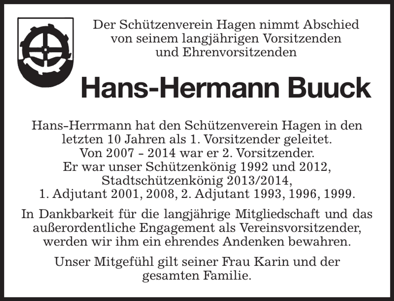 <p>Der Schützenverein Hagen nimmt Abschied<br />von seinem langjährigen Vorsitzenden<br />und Ehrenvorsitzenden<br />Hans-Hermann Buuck<br />Hans-Herrmann hat den Schützenverein Hagen in den letzten 10 Jahren als 1. Vorsitzender geleitet.<br />Von 2007 - 2014 war er 2. Vorsitzender.<br />Er war unser Schützenkönig 1992 und 2012,<br />Stadtschützenkönig 2013/2014,<br />1. Adjutant 2001, 2008, 2. Adjutant 1993, 1996, 1999.<br />In Dankbarkeit für die langjährige Mitgliedschaft und das<br />außerordentliche Engagement als Vereinsvorsitzender,<br />werden wir ihm ein ehrendes Andenken bewahren.<br />Unser Mitgefühl gilt seiner Frau Karin und der<br />gesamten Familie.</p>