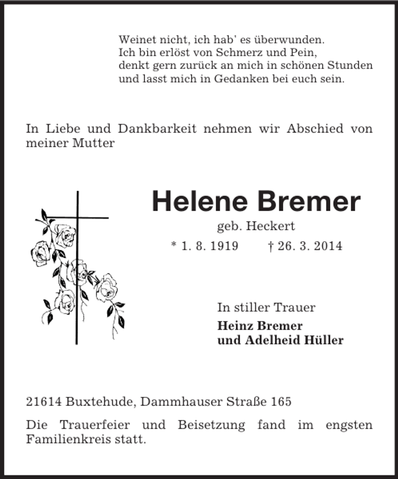 <p>Weinet nicht, ich hab' es überwunden.<br />Ich bin erlöst von Schmerz und Pein,<br />denkt gern zurück an mich in schönen Stunden<br />und lasst mich in Gedanken bei euch sein.<br />In Liebe und Dankbarkeit nehmen wir Abschied von meiner Mutter<br />Helene Bremer<br />geb. Heckert<br />* 1. 8. 1919 † 26. 3. 2014<br />In stiller Trauer<br />Heinz Bremer<br />und Adelheid Hüller<br />21614 Buxtehude, Dammhauser Straße 165<br />Die Trauerfeier und Beisetzung fand im engsten<br />Familienkreis statt.</p>
