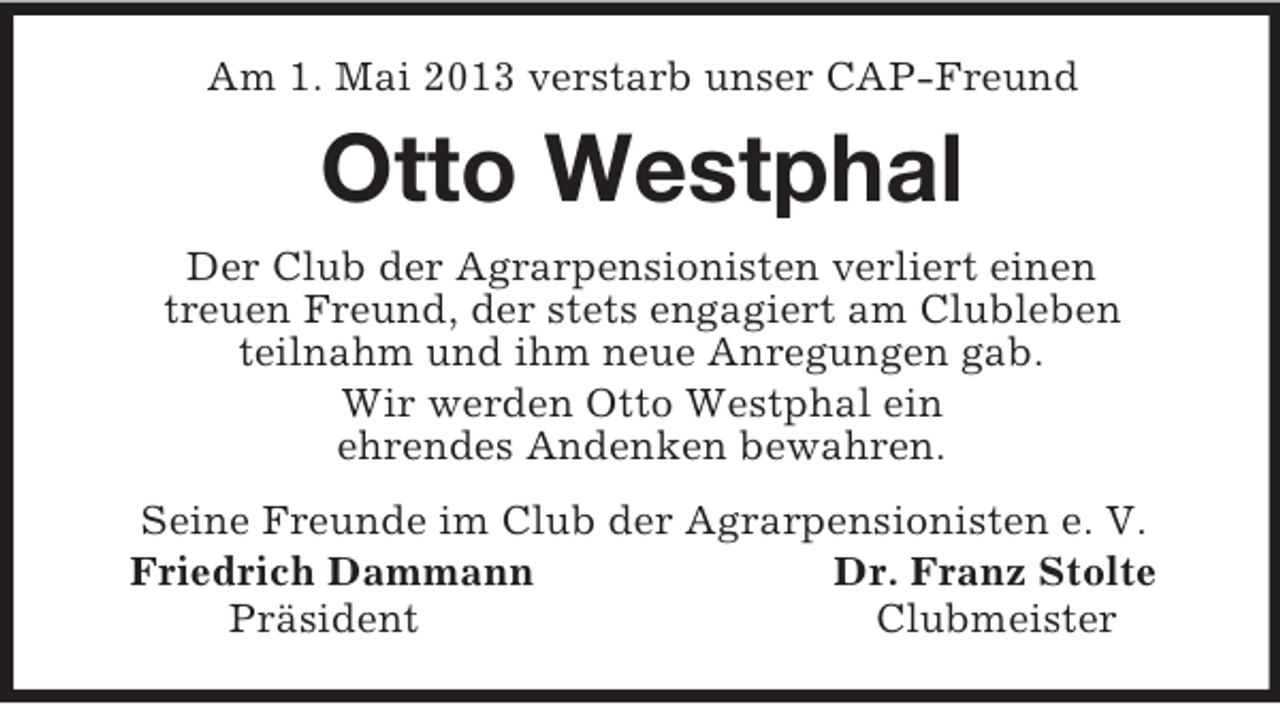 <p>Am 1. Mai 2013 verstarb unser CAP-Freund<br />Otto Westphal<br />Der Club der Agrarpensionisten verliert einen<br />treuen Freund, der stets engagiert am Clubleben<br />teilnahm und ihm neue Anregungen gab.<br />Wir werden Otto Westphal ein<br />ehrendes Andenken bewahren.<br />Seine Freunde im Club der Agrarpensionisten e. V.<br />Friedrich Dammann Dr. Franz Stolte<br />Präsident Clubmeister</p>