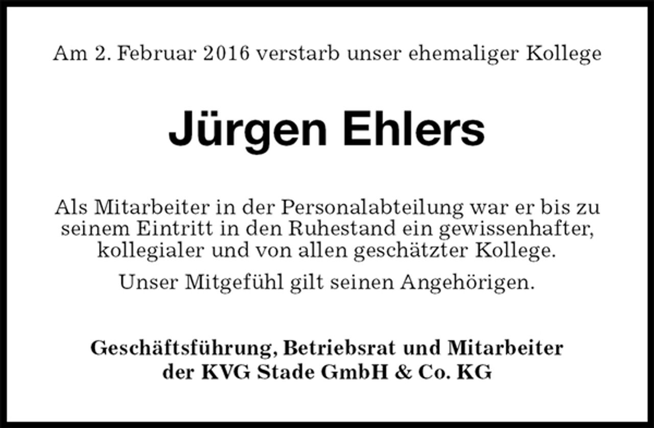 <p>Am 2. Februar 2016 verstarb unser ehemaliger Kollege<br />Jürgen Ehlers<br />Als Mitarbeiter in der Personalabteilung war er bis zu seinem Eintritt in den Ruhestand ein gewissenhafter, kollegialer und von allen geschätzter Kollege.<br />Unser Mitgefühl gilt seinen Angehörigen.<br />Geschäftsführung, Betriebsrat und Mitarbeiter<br />der KVG Stade GmbH &amp; Co. KG</p>