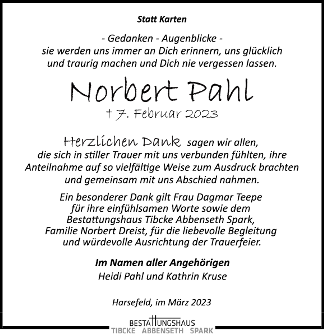 <p>Statt Karten<br />­ Gedanken ­ Augenblicke ­<br />sie werden uns immer an Dich erinnern, uns glücklich<br />und traurig machen und Dich nie vergessen lassen.<br />Norbert Pahl<br />† 7. Februar 2023<br />Herzlichen Dank<br />sagen wir allen,<br />die sich in stiller Trauer mit uns verbunden fühlten, ihre<br />Anteilnahme auf so vielfältige Weise zum Ausdruck brachten<br />und gemeinsam mit uns Abschied nahmen.<br />Ein besonderer Dank gilt Frau Dagmar Teepe<br />für ihre einfühlsamen Worte sowie dem<br />Bestattungshaus Tibcke Abbenseth Spark,<br />Familie Norbert Dreist, für die liebevolle Begleitung<br />und würdevolle Ausrichtung der Trauerfeier.<br />Im Namen aller Angehörigen<br />Heidi Pahl und Kathrin Kruse<br />Harsefeld, im März 2023</p>