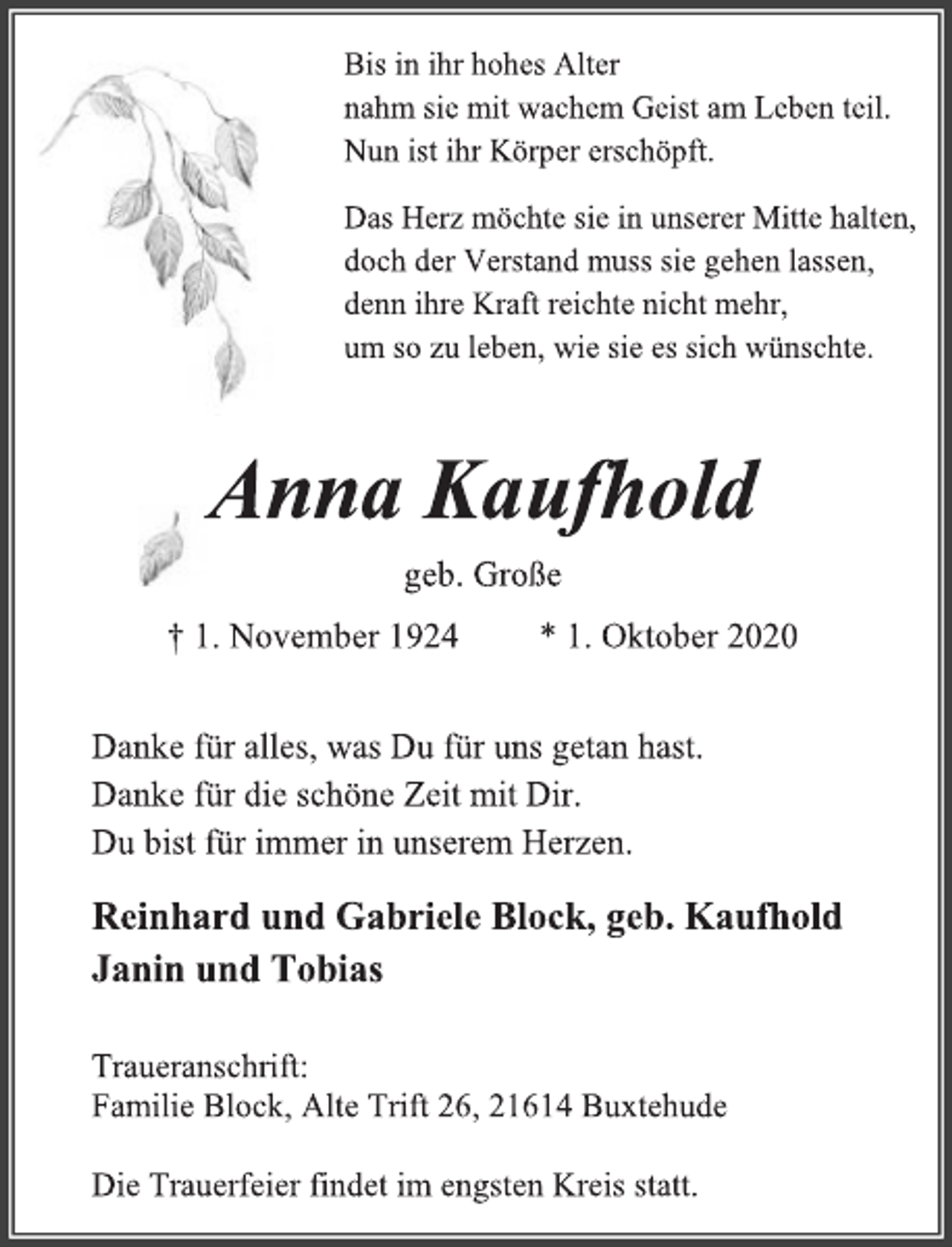 <p>Bis in ihr hohes Alter<br />nahm sie mit wachem Geist am Leben teil.<br />Nun ist ihr Körper erschöpft.<br />Das Herz möchte sie in unserer Mitte halten,<br />doch der Verstand muss sie gehen lassen,<br />denn ihre Kraft reichte nicht mehr,<br />um so zu leben, wie sie es sich wünschte.<br />Anna Kaufhold<br />geb. Große<br />† 1. November 1924 * 1. Oktober 2020<br />Danke für alles, was Du für uns getan hast.<br />Danke für die schöne Zeit mit Dir.<br />Du bist für immer in unserem Herzen.<br />Reinhard und Gabriele Block, geb. Kaufhold<br />Janin und Tobias<br />Traueranschrift:<br />Familie Block, Alte Trift 26, 21614 Buxtehude<br />Die Trauerfeier findet im engsten Kreis statt.</p>