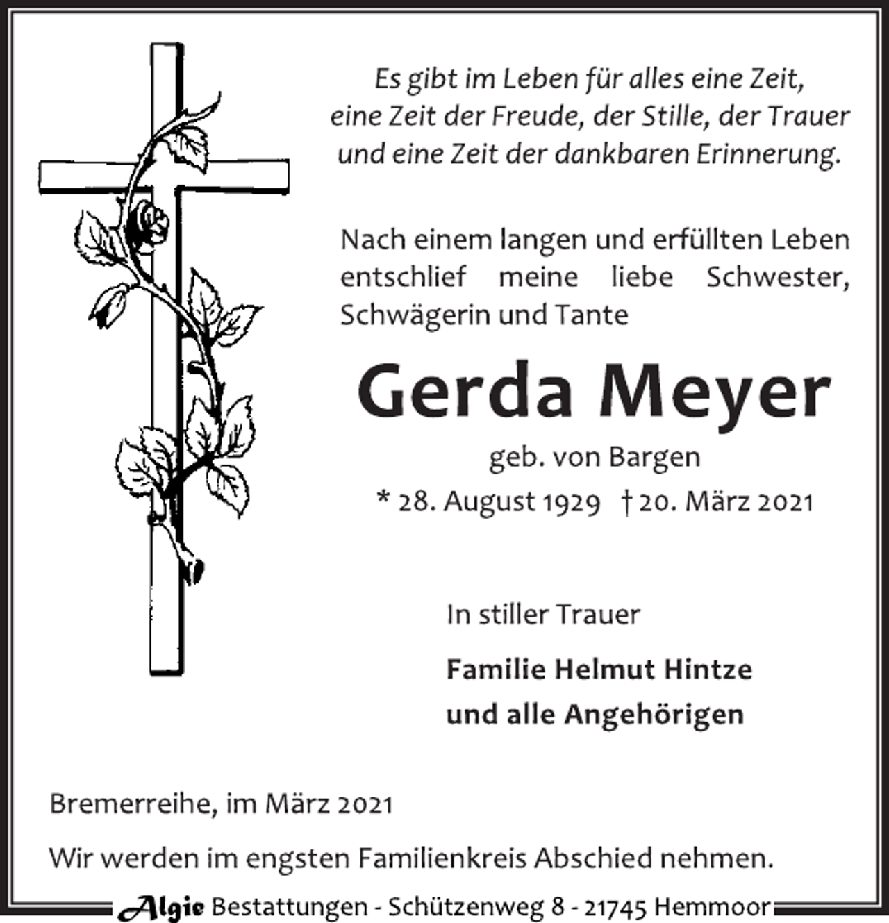<p>Es gibt im Leben für alles eine Zeit,<br />eine Zeit der Freude, der Stille, der Trauer<br />und eine Zeit der dankbaren Erinnerung.<br />Nach einem langen und erfüllten Leben<br />entschlief meine liebe Schwester,<br />Schwägerin und Tante<br />Gerda Meyer<br />geb. von Bargen<br />* 28. August 1929 † 20. März 2021<br />In stiller Trauer<br />Familie Helmut Hintze<br />und alle Angehörigen<br />Bremerreihe, im März 2021<br />Wir werden im engsten Familienkreis Abschied nehmen.<br />Algie Bestattungen - Schü tzenweg 8 - 21745 Hemmoor</p>