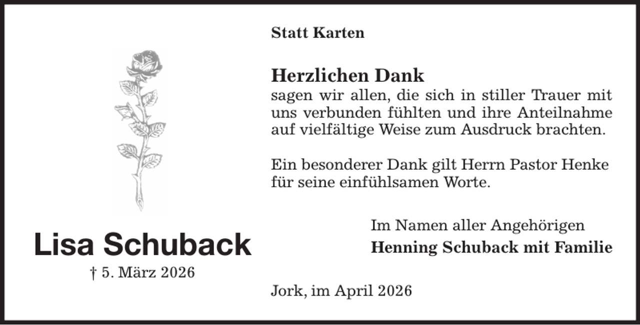 <p>Statt Karten<br />Herzlichen Dank<br />sagen wir allen, die sich in stiller Trauer mit uns verbunden fühlten und ihre Anteilnahme auf vielfältige Weise zum Ausdruck brachten.</p><p>Ein besonderer Dank gilt Herrn Pastor Henke<br />für seine einfühlsamen Worte.<br />Im Namen aller Angehörigen<br />Henning Schuback mit Familie<br />Jork, im April 2026<br />Lisa Schuback<br />† 5. März 2026</p>