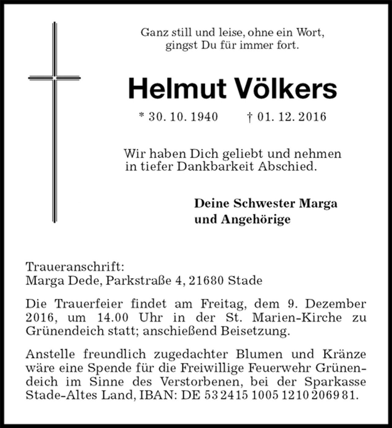 <p>Ganz still und leise, ohne ein Wort,<br />gingst Du für immer fort.<br />Helmut Völkers<br />* 30. 10. 1940 † 01. 12. 2016<br />Wir haben Dich geliebt und nehmen<br />in tiefer Dankbarkeit Abschied.<br />Deine Schwester Marga<br />und Angehörige<br />Traueranschrift:<br />Marga Dede, Parkstraße 4, 21680 Stade<br />Die Trauerfeier findet am Freitag, dem 9. Dezember 2016, um 14.00 Uhr in der St. Marien-Kirche zu<br />Grünendeich statt; anschießend Beisetzung.<br />Anstelle freundlich zugedachter Blumen und Kränze wäre eine Spende für die Freiwillige Feuerwehr Grünen-<br />deich im Sinne des Verstorbenen, bei der Sparkasse<br />Stade-Altes Land, IBAN: DE 53 2415 1005 1210 2069 81.</p>