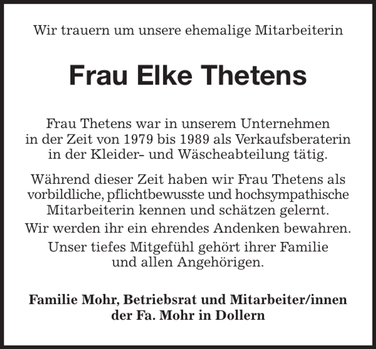 <p>Wir trauern um unsere ehemalige Mitarbeiterin<br />Frau Elke Thetens<br />Frau Thetens war in unserem Unternehmen<br />in der Zeit von 1979 bis 1989 als Verkaufsberaterin<br />in der Kleider- und Wäscheabteilung tätig.</p>
<p>Während dieser Zeit haben wir Frau Thetens als<br />vorbildliche, pflichtbewusste und hochsympathische<br />Mitarbeiterin kennen und schätzen gelernt.<br />Wir werden ihr ein ehrendes Andenken bewahren.<br />Unser tiefes Mitgefühl gehört ihrer Familie<br />und allen Angehörigen.<br />Familie Mohr, Betriebsrat und Mitarbeiter/innen<br />der Fa. Mohr in Dollern</p>