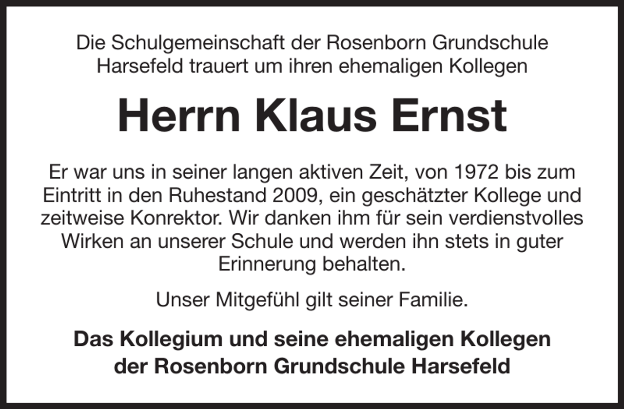 <p>Die Schulgemeinschaft der Rosenborn Grundschule<br />Harsefeld trauert um ihren ehemaligen Kollegen<br />Herrn Klaus Ernst<br />Er war uns in seiner langen aktiven Zeit, von 1972 bis zum Eintritt in den Ruhestand 2009, ein geschätzter Kollege und zeitweise Konrektor. Wir danken ihm für sein verdienstvolles Wirken an unserer Schule und werden ihn stets in guter<br />Erinnerung behalten.<br />Unser Mitgefühl gilt seiner Familie.<br />Das Kollegium und seine ehemaligen Kollegen<br />der Rosenborn Grundschule Harsefeld</p>