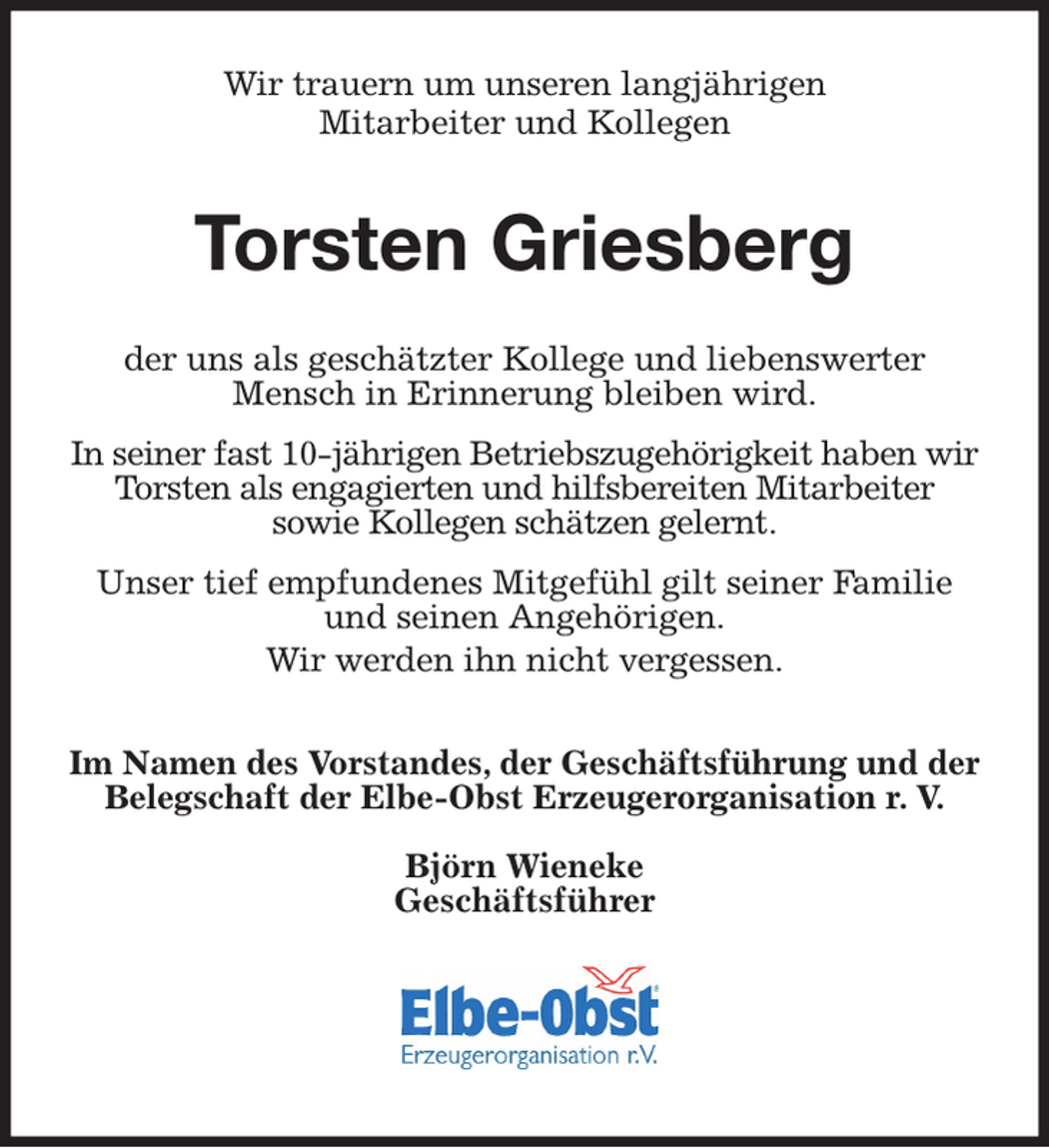 <p>Wir trauern um unseren langjährigen<br />Mitarbeiter und Kollegen<br />Torsten Griesberg<br />der uns als geschätzter Kollege und liebenswerter Mensch in Erinnerung bleiben wird.</p><p>In seiner fast 10-jährigen Betriebszugehörigkeit haben wir Torsten als engagierten und hilfsbereiten Mitarbeiter<br />sowie Kollegen schätzen gelernt.</p><p>Unser tief empfundenes Mitgefühl gilt seiner Familie und seinen Angehörigen.<br />Wir werden ihn nicht vergessen.</p><p>Im Namen des Vorstandes, der Geschäftsführung und der Belegschaft der Elbe-Obst Erzeugerorganisation r. V.</p><p>Björn Wieneke<br />Geschäftsführer</p>