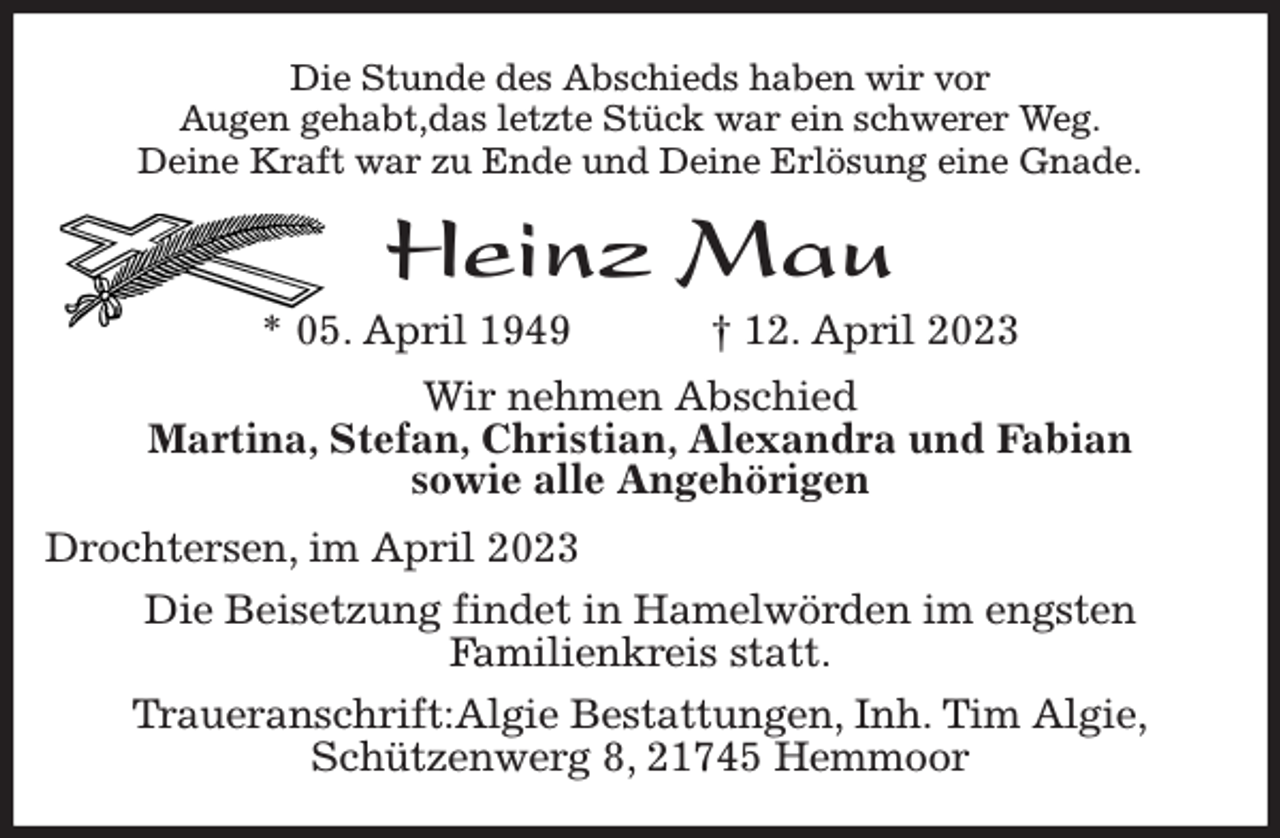 <p>Die Stunde des Abschieds haben wir vor<br />Augen gehabt,das letzte Stück war ein schwerer Weg.<br />Deine Kraft war zu Ende und Deine Erlösung eine Gnade.<br />Heinz Mau<br />* 05. April 1949 † 12. April 2023<br />Wir nehmen Abschied<br />Martina, Stefan, Christian, Alexandra und Fabian<br />sowie alle Angehörigen<br />Drochtersen, im April 2023<br />Die Beisetzung findet in Hamelwörden im engsten<br />Familienkreis statt.<br />Traueranschrift:Algie Bestattungen, Inh. Tim Algie,<br />Schützenwerg 8, 21745 Hemmoor</p>