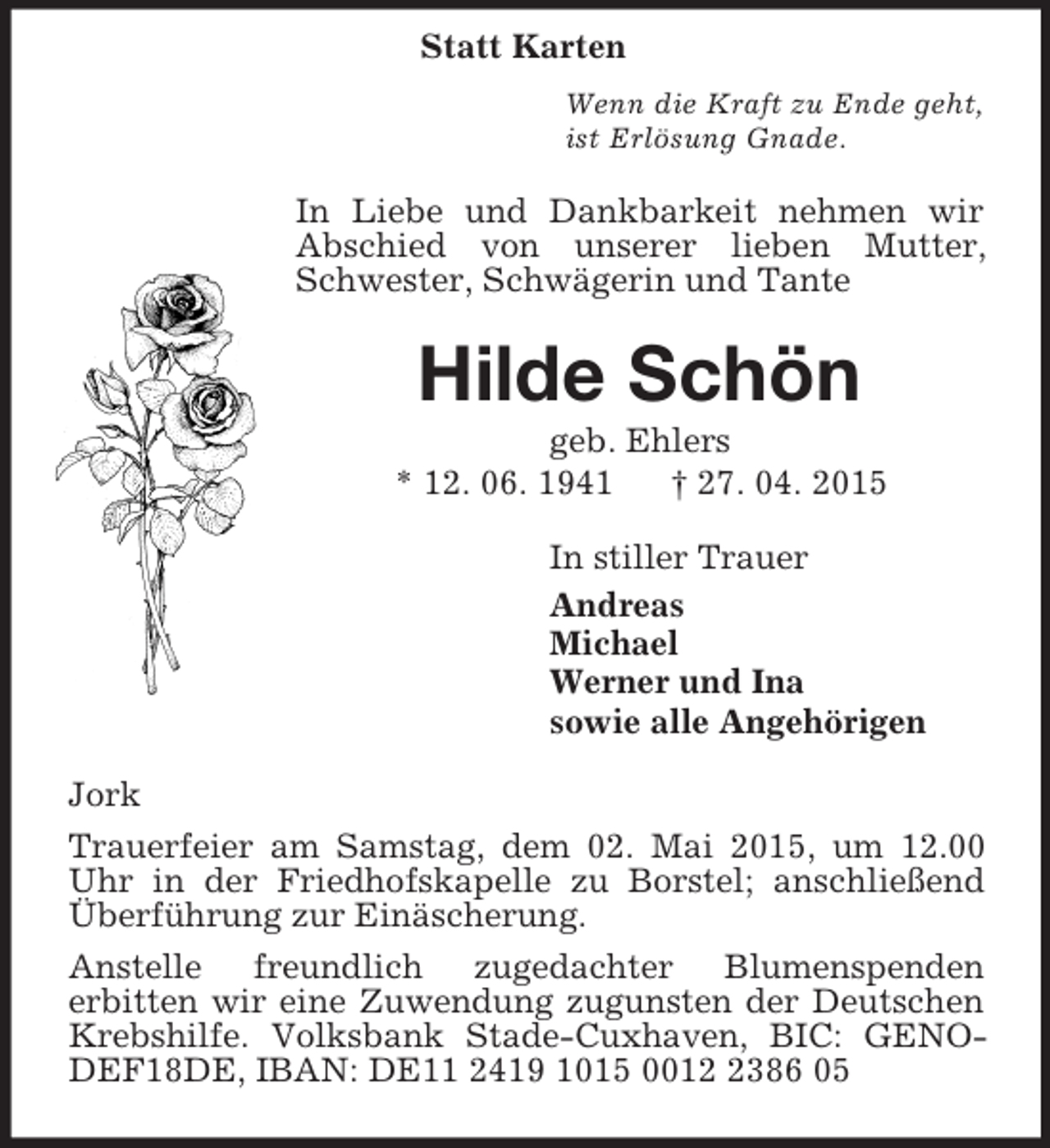 <p>Statt Karten<br />Wenn die Kraft zu Ende geht,<br />ist Erlösung Gnade.<br />In Liebe und Dankbarkeit nehmen wir Abschied von unserer lieben Mutter, Schwester, Schwägerin und Tante<br />Hilde Schön<br />geb. Ehlers<br />* 12. 06. 1941 † 27. 04. 2015<br />In stiller Trauer<br />Andreas<br />Michael<br />Werner und Ina<br />sowie alle Angehörigen<br />Jork<br />Trauerfeier am Samstag, dem 02. Mai 2015, um 12.00 Uhr in der Friedhofskapelle zu Borstel; anschließend Überführung zur Einäscherung.<br />Anstelle freundlich zugedachter Blumenspenden<br />erbitten wir eine Zuwendung zugunsten der Deutschen Krebshilfe. Volksbank Stade-Cuxhaven, BIC: GENODEF18DE, IBAN: DE11 2419 1015 0012 2386 05</p>