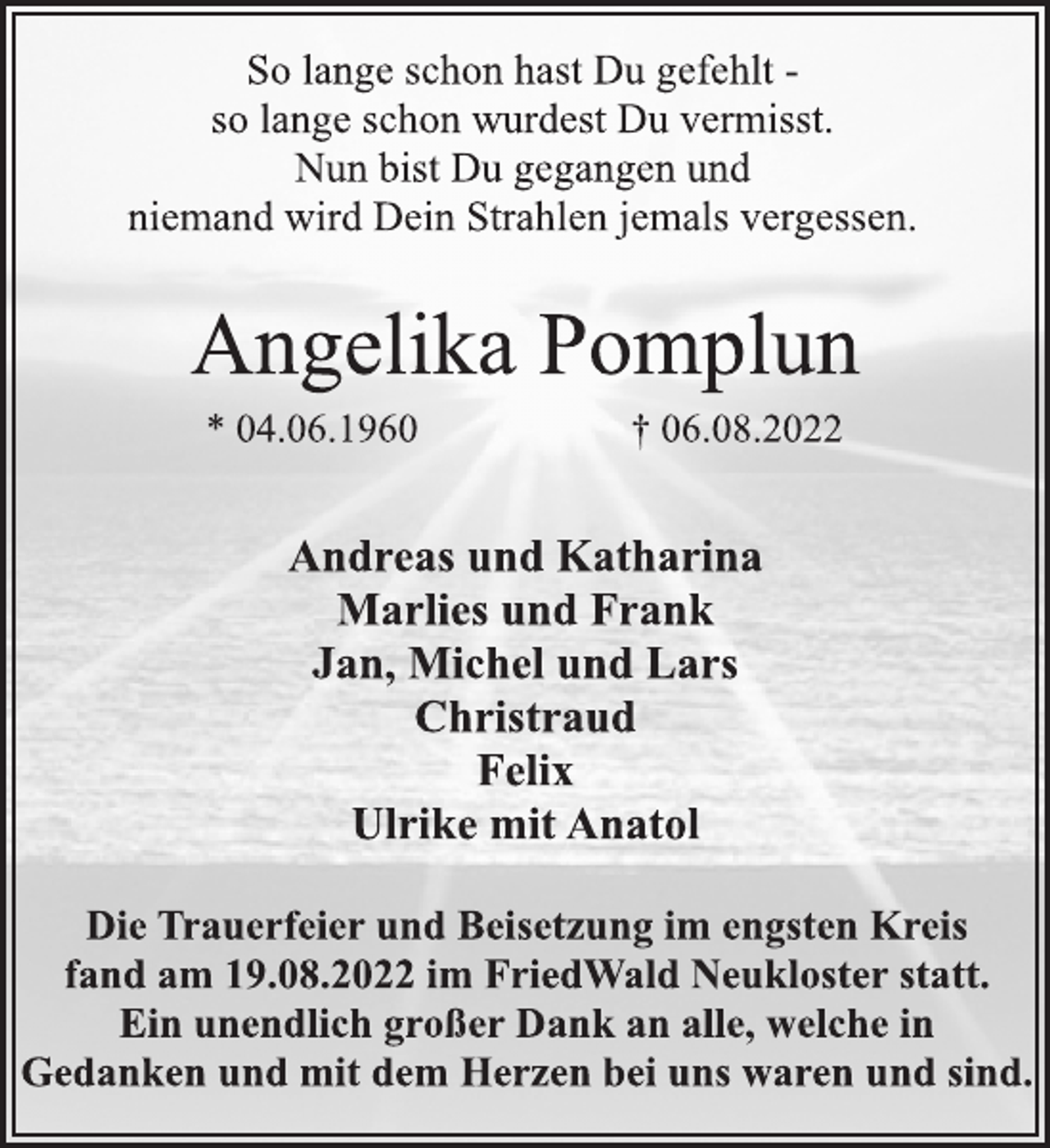 <p>So lange schon hast Du gefehlt -<br />so lange schon wurdest Du vermisst.<br />Nun bist Du gegangen und<br />niemand wird Dein Strahlen jemals vergessen.<br />Angelika Pomplun<br />* 04.06.1960 † 06.08.2022<br />Andreas und Katharina<br />Marlies und Frank<br />Jan, Michel und Lars<br />Christraud<br />Felix<br />Ulrike mit Anatol<br />Die Trauerfeier und Beisetzung im engsten Kreis<br />fand am 19.08.2022 im FriedWald Neukloster statt.<br />Ein unendlich großer Dank an alle, welche in<br />Gedanken und mit dem Herzen bei uns waren und sind.</p>