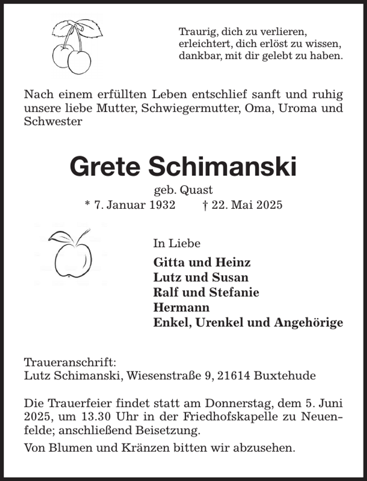 <p>Traurig, dich zu verlieren,<br />erleichtert, dich erlöst zu wissen,<br />dankbar, mit dir gelebt zu haben.<br />Nach einem erfüllten Leben entschlief sanft und ruhig unsere liebe Mutter, Schwiegermutter, Oma, Uroma und Schwester<br />Grete Schimanski<br />geb. Quast<br />* 7. Januar 1932 † 22. Mai 2025<br />In Liebe<br />Gitta und Heinz<br />Lutz und Susan<br />Ralf und Stefanie<br />Hermann<br />Enkel, Urenkel und Angehörige<br />Traueranschrift:<br />Lutz Schimanski, Wiesenstraße 9, 21614 Buxtehude</p><p>Die Trauerfeier findet statt am Donnerstag, dem 5. Juni 2025, um 13.30 Uhr in der Friedhofskapelle zu Neuenfelde; anschließend Beisetzung.<br />Von Blumen und Kränzen bitten wir abzusehen.</p>