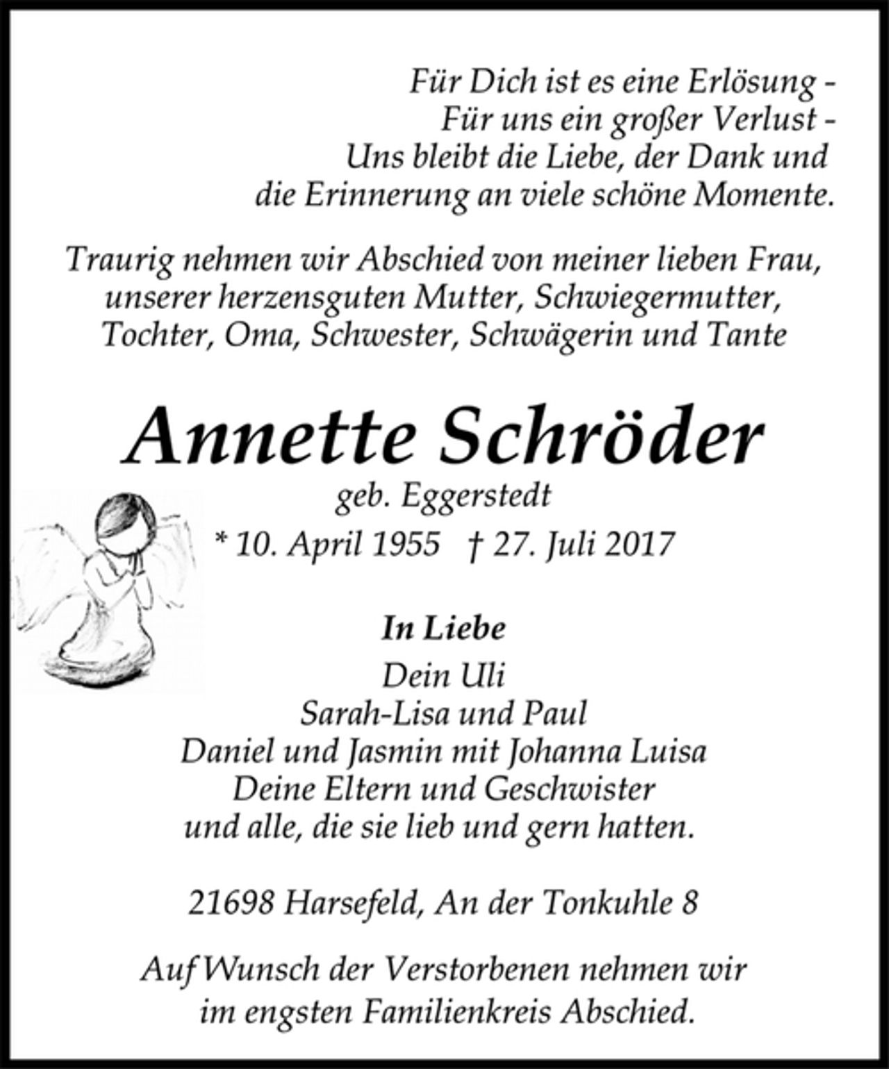<p>Für Dich ist es eine Erlösung -<br />Für uns ein großer Verlust -<br />Uns bleibt die Liebe, der Dank und<br />die Erinnerung an viele schöne Momente.<br />Traurig nehmen wir Abschied von meiner lieben Frau,<br />unserer herzensguten Mutter, Schwiegermutter,<br />Tochter, Oma, Schwester, Schwägerin und Tante<br />Annette Schröder<br />geb. Eggerstedt<br />* 10. April 1955 † 27. Juli 2017<br />In Liebe<br />Dein Uli<br />Sarah-Lisa und Paul<br />Daniel und Jasmin mit Johanna Luisa<br />Deine Eltern und Geschwister<br />und alle, die sie lieb und gern hatten.<br />21698 Harsefeld, An der Tonkuhle 8<br />Auf Wunsch der Verstorbenen nehmen wir<br />im engsten Familienkreis Abschied.</p>