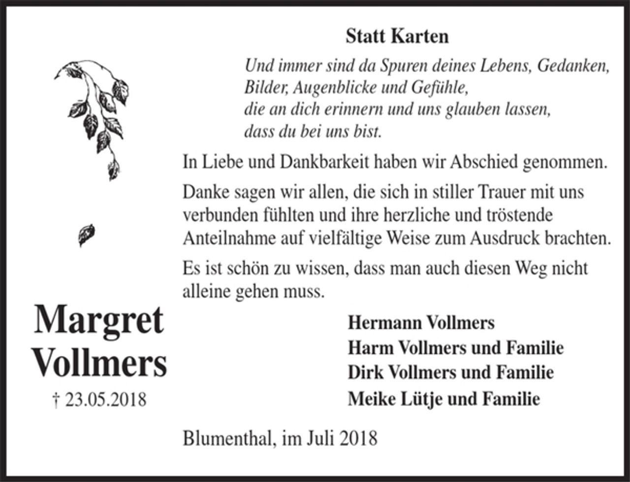 <p>Margret Vollmers<br />23.05.2018<br />Statt Karten<br />Und immer sind da Spuren deines Lebens, Gedanken,<br />Bilder, Augenblicke und Gefühle,<br />die an dich erinnern und uns glauben lassen,<br />dass du bei uns bist.<br />In Liebe und Dankbarkeit haben wir Abschied genommen.<br />Danke sagen wir allen, die sich in stiller Trauer mit uns verbunden fühlten und ihre herzliche und tröstende Anteilnahme auf vielfältige Weise zum Ausdruck brachten.<br />Es ist schön zu wissen, dass man auch diesen Weg nicht alleine gehen muss. Hermann Vollmers<br />Harm Vollmers und Familie<br />Dirk Vollmers und Familie<br />Meike Lütje und Familie<br />Blumenthal, im Juli 2018</p>