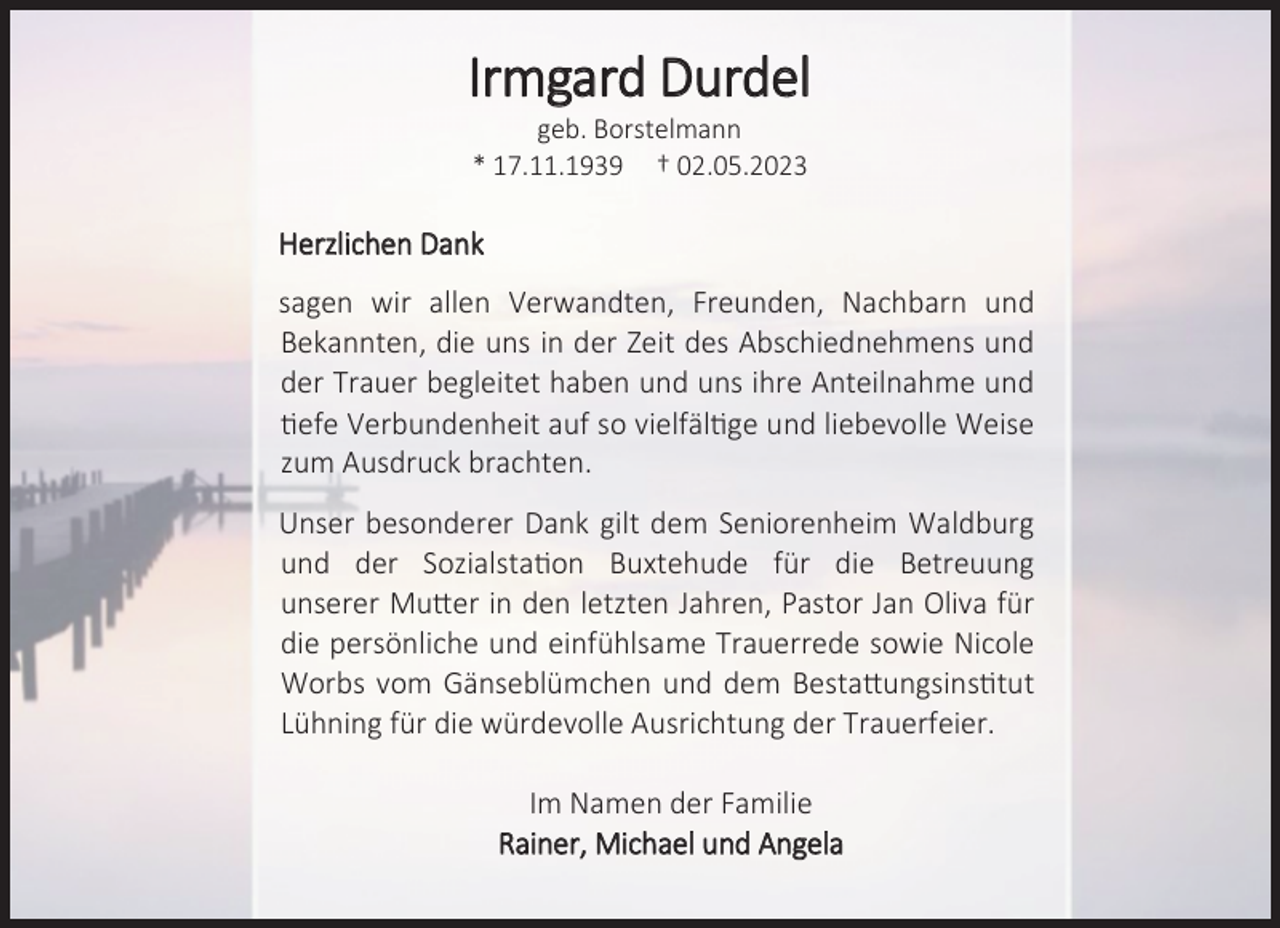 <p>Irmgard Durdel<br />geb. Borstelmann</p><p>* 17.11.1939 † 02.05.2023<br />Herzlichen Dank<br />sagen wir allen Verwandten, Freunden, Nachbarn und</p><p>Bekannten, die uns in der Zeit des Abschiednehmens und</p><p>der Trauer begleitet haben und uns ihre Anteilnahme und</p><p>tiefe Verbundenheit auf so vielfältige und liebevolle Weise</p><p>zum Ausdruck brachten.<br />Unser besonderer Dank gilt dem Seniorenheim Waldburg</p><p>und der Sozialstation Buxtehude für die Betreuung</p><p>unserer Mutter in den letzten Jahren, Pastor Jan Oliva für</p><p>die persönliche und einfühlsame Trauerrede sowie Nicole</p><p>Worbs vom Gänseblümchen und dem Bestattungsinstitut</p><p>Lühning für die würdevolle Ausrichtung der Trauerfeier.<br />Im Namen der Familie<br />Rainer, Michael und Angela</p>