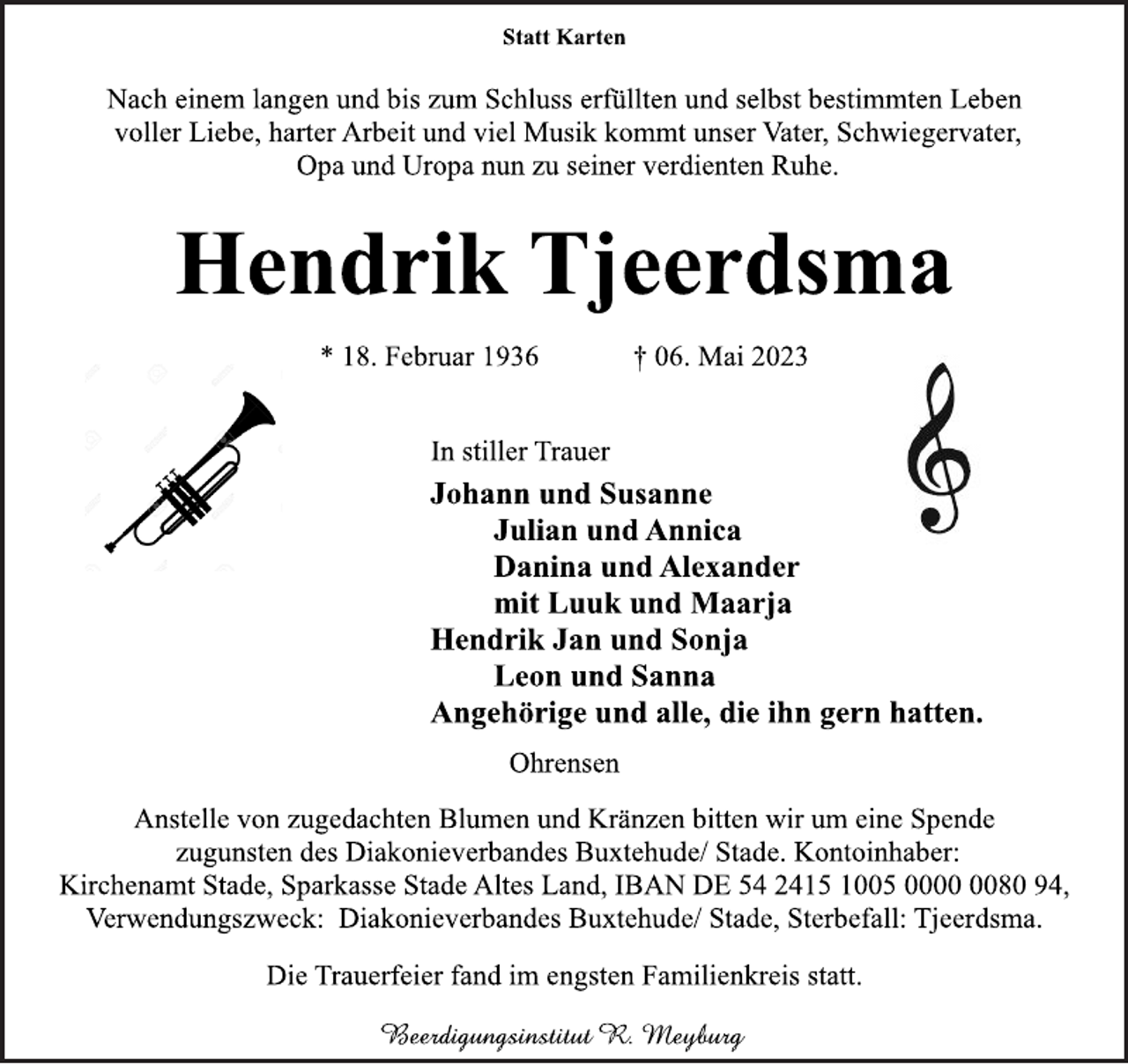 <p>Statt Karten<br />Nach einem langen und bis zum Schluss erfüllten und selbst bestimmten Leben<br />voller Liebe, harter Arbeit und viel Musik kommt unser Vater, Schwiegervater,<br />Opa und Uropa nun zu seiner verdienten Ruhe.<br />Hendrik Tjeerdsma<br />* 18. Februar 1936 † 06. Mai 2023<br />In stiller Trauer<br />Johann und Susanne<br />Julian und Annica<br />Danina und Alexander<br />mit Luuk und Maarja<br />Hendrik Jan und Sonja<br />Leon und Sanna<br />Angehörige und alle, die ihn gern hatten.<br />Ohrensen<br />Anstelle von zugedachten Blumen und Kränzen bitten wir um eine Spende<br />zugunsten des Diakonieverbandes Buxtehude/ Stade. Kontoinhaber:<br />Kirchenamt Stade, Sparkasse Stade Altes Land, IBAN DE 54 2415 1005 0000 0080 94,<br />Verwendungszweck: Diakonieverbandes Buxtehude/ Stade, Sterbefall: Tjeerdsma.<br />Die Trauerfeier fand im engsten Familienkreis statt.</p>