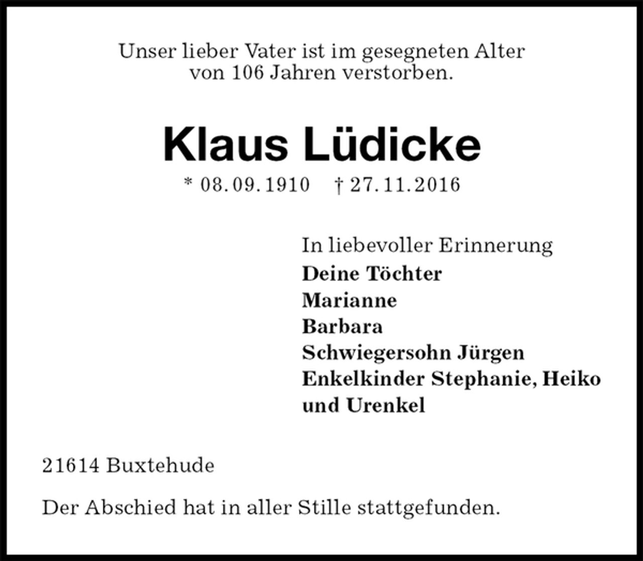 <p>Unser lieber Vater ist im gesegneten Alter<br />von 106 Jahren verstorben.<br />Klaus Lüdicke<br />* 08. 09. 1910 † 27. 11. 2016<br />In liebevoller Erinnerung<br />Deine Töchter<br />Marianne<br />Barbara<br />Schwiegersohn Jürgen<br />Enkelkinder Stephanie, Heiko<br />und Urenkel<br />21614 Buxtehude</p><p>Der Abschied hat in aller Stille stattgefunden.</p>