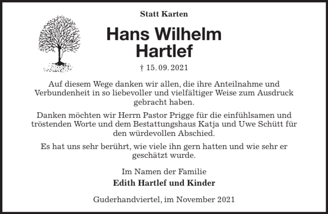 <p>Statt Karten<br />Hans Wilhelm<br />Hartlef<br />† 15. 09. 2021<br />Auf diesem Wege danken wir allen, die ihre Anteilnahme und<br />Verbundenheit in so liebevoller und vielfältiger Weise zum Ausdruck<br />gebracht haben.<br />Danken möchten wir Herrn Pastor Prigge für die einfühlsamen und<br />tröstenden Worte und dem Bestattungshaus Katja und Uwe Schütt für<br />den würdevollen Abschied.<br />Es hat uns sehr berührt, wie viele ihn gern hatten und wie sehr er<br />geschätzt wurde.<br />Im Namen der Familie<br />Edith Hartlef und Kinder<br />Guderhandviertel, im November 2021</p>