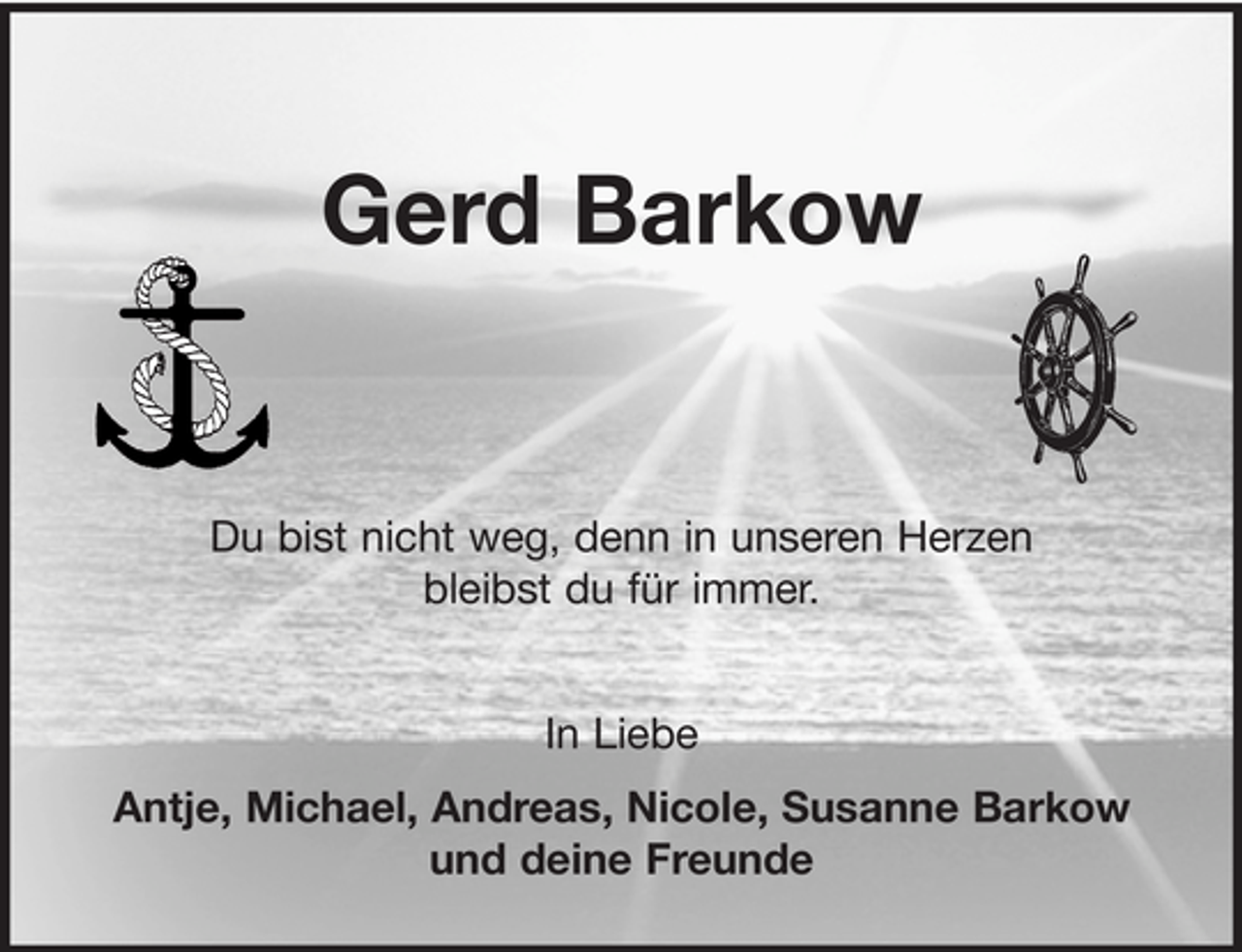 <p>Gerd Barkow</p><p>Du bist nicht weg, denn in unseren Herzen<br />bleibst du für immer.<br />In Liebe<br />Antje, Michael, Andreas, Nicole, Susanne Barkow<br />und deine Freunde</p>