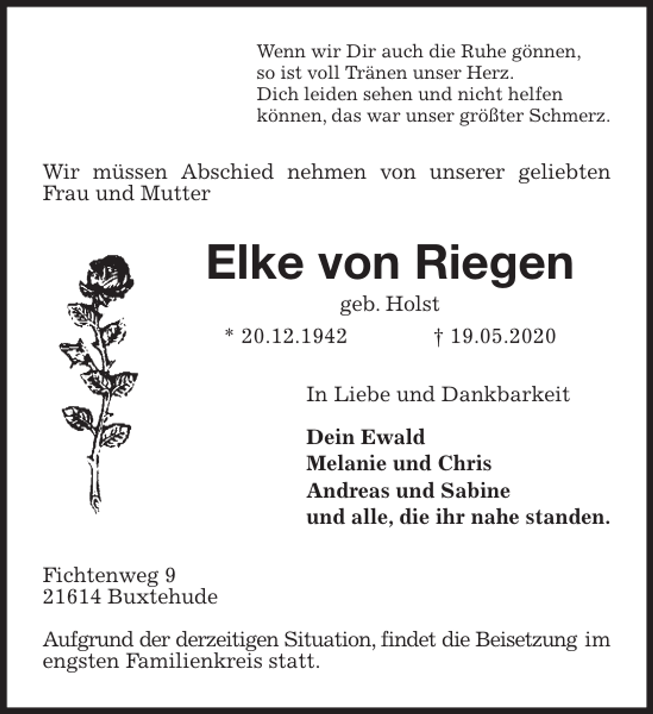 <p>Wenn wir Dir auch die Ruhe gönnen,<br />so ist voll Tränen unser Herz.<br />Dich leiden sehen und nicht helfen<br />können, das war unser größter Schmerz.<br />Wir müssen Abschied nehmen von unserer geliebten Frau und Mutter<br />Elke von Riegen<br />geb. Holst<br />* 20.12.1942 † 19.05.2020<br />In Liebe und Dankbarkeit</p>
<p>Dein Ewald<br />Melanie und Chris<br />Andreas und Sabine<br />und alle, die ihr nahe standen.<br />Fichtenweg 9<br />21614 Buxtehude</p>
<p>Aufgrund der derzeitigen Situation, findet die Beisetzung im engsten Familienkreis statt.</p>