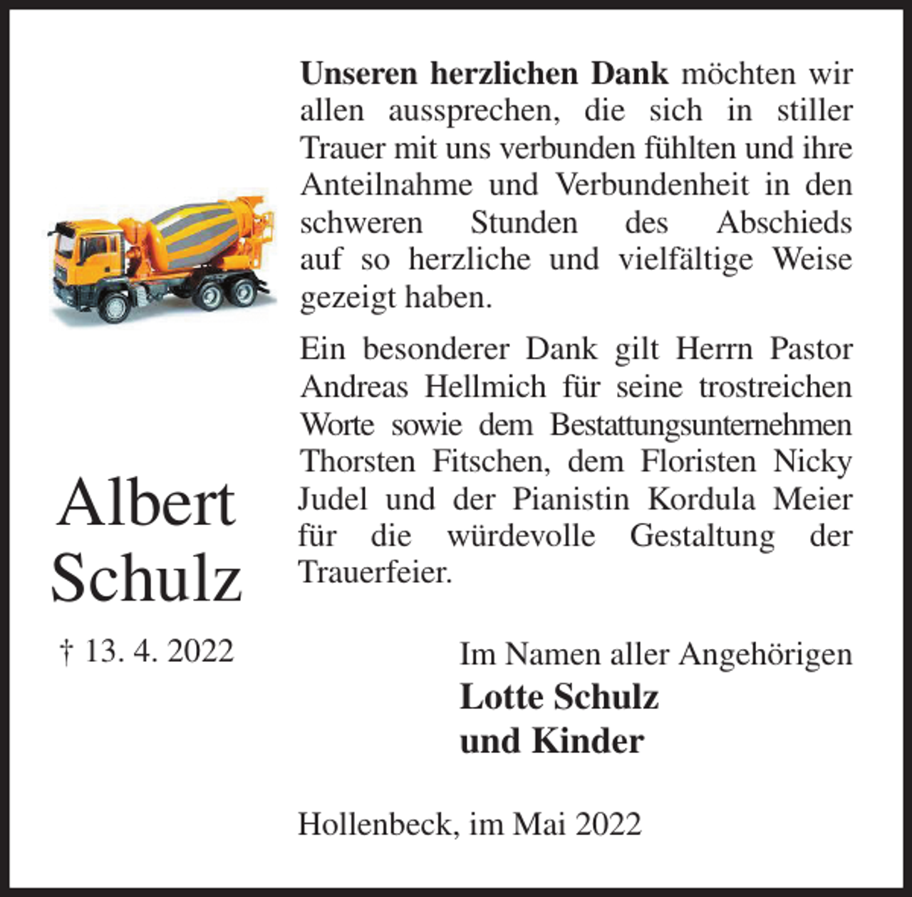 <p>Unseren herzlichen Dank möchten wir allen aussprechen, die sich in stiller Trauer mit uns verbunden fühlten und ihre Anteilnahme und Verbundenheit in den schweren Stunden des Abschieds<br />auf so herzliche und vielfältige Weise gezeigt haben.<br />Ein besonderer Dank gilt Herrn Pastor Andreas Hellmich für seine trostreichen Worte sowie dem Bestattungsunternehmen<br />Thorsten Fitschen, dem Floristen Nicky Judel und der Pianistin Kordula Meier für die würdevolle Gestaltung der<br />Trauerfeier.<br />Im Namen aller Angehörigen<br />Lotte Schulz<br />und Kinder<br />Hollenbeck, im Mai 2022<br />Albert<br />Schulz<br />† 13. 4. 2022</p>