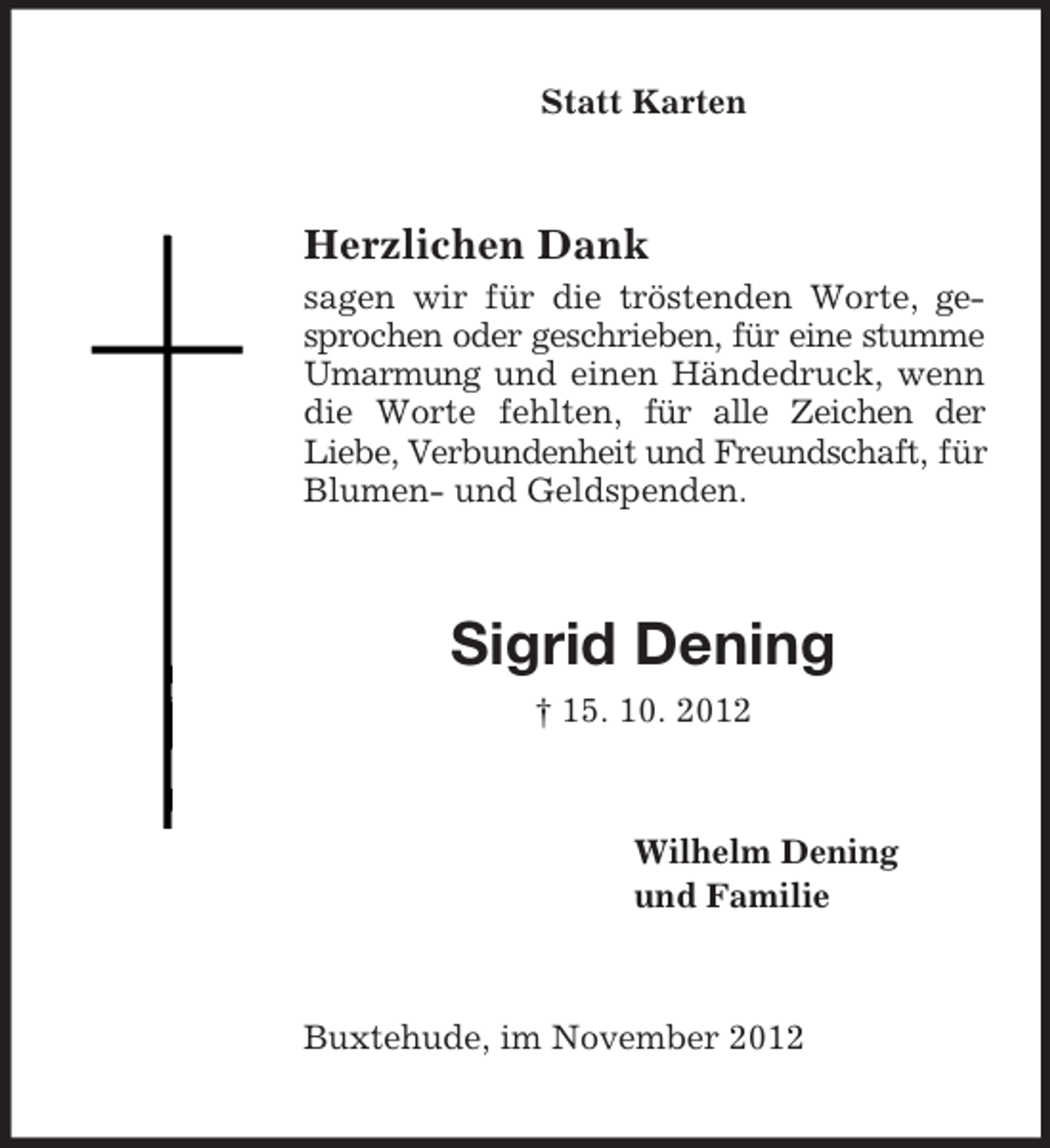 <p>Statt Karten<br />Herzlichen Dank<br />sagen wir für die tröstenden Worte, gesprochen oder geschrieben, für eine stumme Umarmung und einen Händedruck, wenn die Worte fehlten, für alle Zeichen der<br />Liebe, Verbundenheit und Freundschaft, für Blumen- und Geldspenden.<br />Sigrid Dening<br />† 15. 10. 2012<br />Wilhelm Dening<br />und Familie<br />Buxtehude, im November 2012</p>