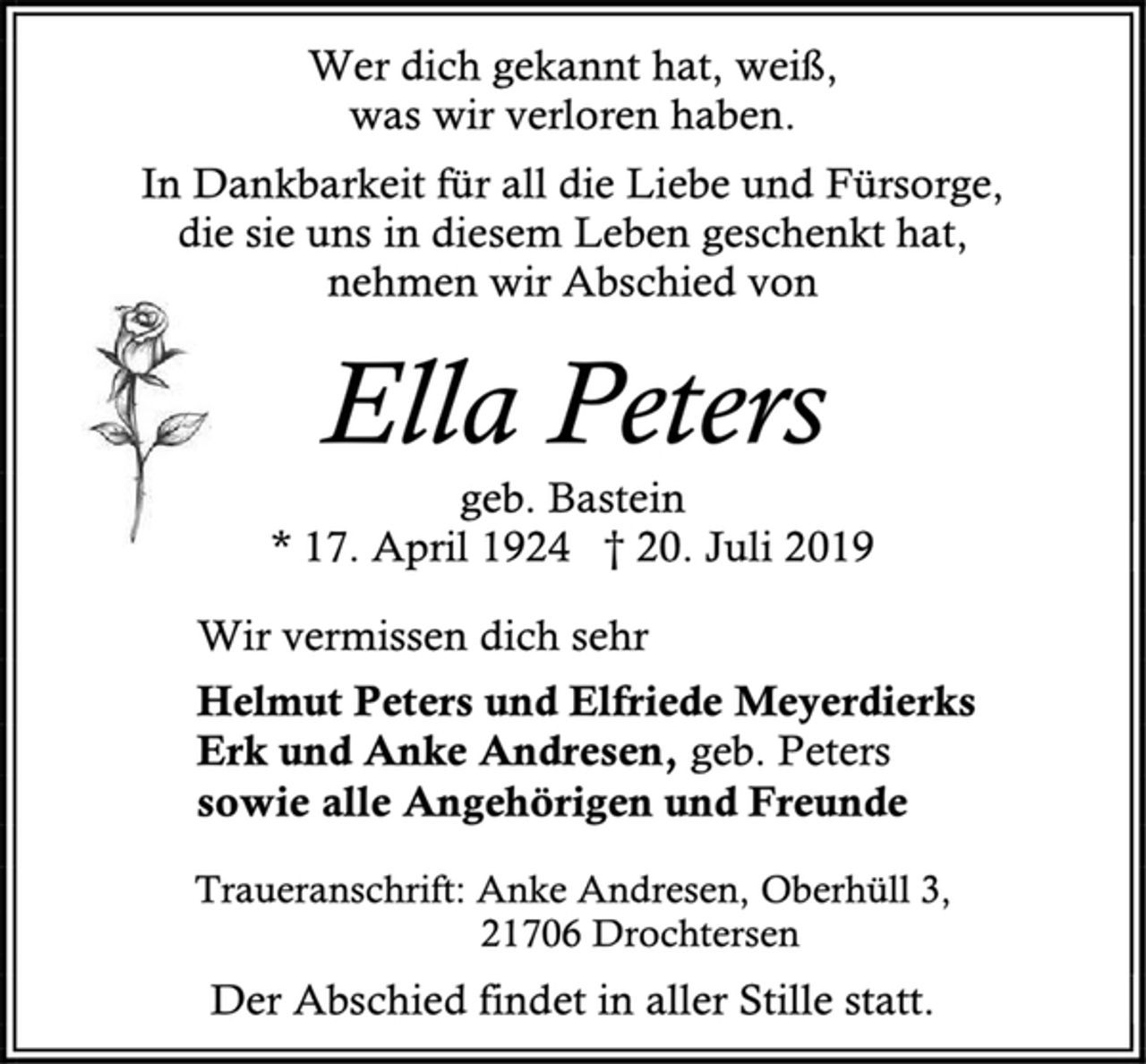 <p>Wer dich gekannt hat, weiß,<br />was wir verloren haben.<br />In Dankbarkeit für all die Liebe und Fürsorge,<br />die sie uns in diesem Leben geschenkt hat,<br />nehmen wir Abschied von<br />Ella Peters<br />geb. Bastein<br />* 17. April 1924 † 20. Juli 2019<br />Wir vermissen dich sehr<br />Helmut Peters und Elfriede Meyerdierks<br />Erk und Anke Andresen, geb. Peters<br />sowie alle Angehörigen und Freunde<br />Traueranschrift: Anke Andresen, Oberhüll 3,<br />21706 Drochtersen<br />Der Abschied findet in aller Stille statt.</p>