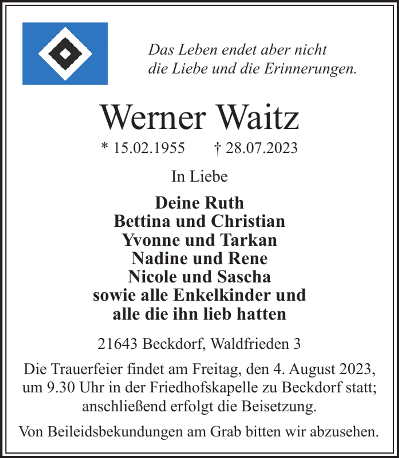 <p>Das Leben endet aber nicht<br />die Liebe und die Erinnerungen.<br />Werner Waitz<br />* 15.02.1955 † 28.07.2023<br />In Liebe<br />Deine Ruth<br />Bettina und Christian<br />Yvonne und Tarkan<br />Nadine und Rene<br />Nicole und Sascha<br />sowie alle Enkelkinder und<br />alle die ihn lieb hatten<br />21643 Beckdorf, Waldfrieden 3<br />Die Trauerfeier findet am Freitag, den 4. August 2023,<br />um 9.30 Uhr in der Friedhofskapelle zu Beckdorf statt;<br />anschließend erfolgt die Beisetzung.<br />Von Beileidsbekundungen am Grab bitten wir abzusehen.</p>