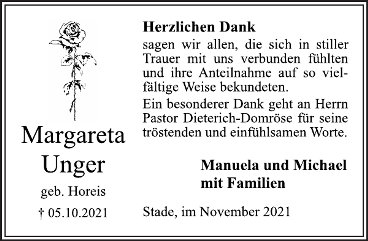 <p>Herzlichen Dank<br />sagen wir allen, die sich in stiller<br />Trauer mit uns verbunden fühlten<br />und ihre Anteilnahme auf so vielfältige<br />Weise bekundeten.<br />Ein besonderer Dank geht an Herrn<br />Pastor Dieterich-Domröse für seine<br />tröstenden und einfühlsamen Worte.<br />Margareta Unger<br />geb. Horeis<br />† 05.10.2021<br />Manuela und Michael<br />mit Familien<br />Stade, im November 2021</p>