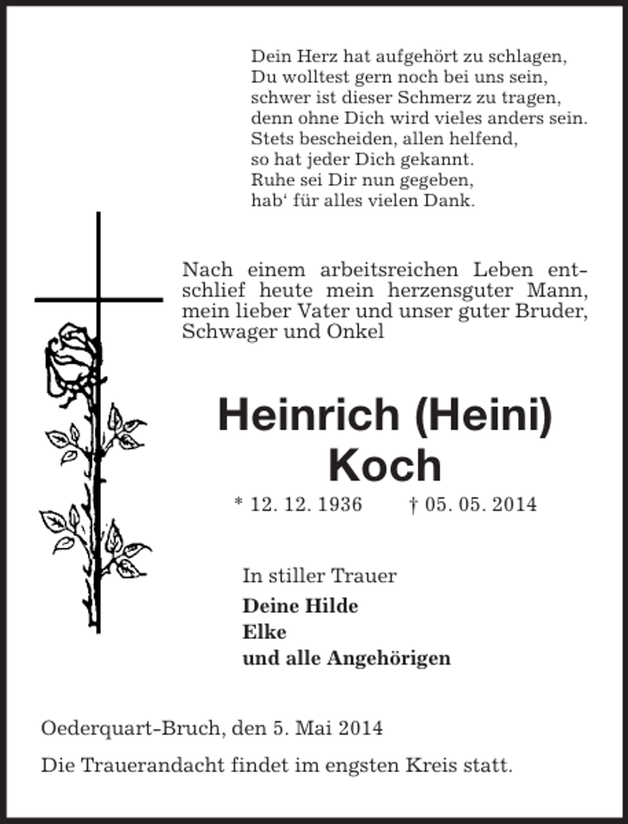 <p>Dein Herz hat aufgehört zu schlagen,<br />Du wolltest gern noch bei uns sein,<br />schwer ist dieser Schmerz zu tragen,<br />denn ohne Dich wird vieles anders sein.<br />Stets bescheiden, allen helfend,<br />so hat jeder Dich gekannt.<br />Ruhe sei Dir nun gegeben,<br />hab‘ für alles vielen Dank.<br />Nach einem arbeitsreichen Leben entschlief heute mein herzensguter Mann, mein lieber Vater und unser guter Bruder, Schwager und Onkel<br />Heinrich (Heini) Koch<br />* 12. 12. 1936 † 05. 05. 2014<br />In stiller Trauer<br />Deine Hilde<br />Elke<br />und alle Angehörigen<br />Oederquart-Bruch, den 5. Mai 2014<br />Die Trauerandacht findet im engsten Kreis statt.</p>