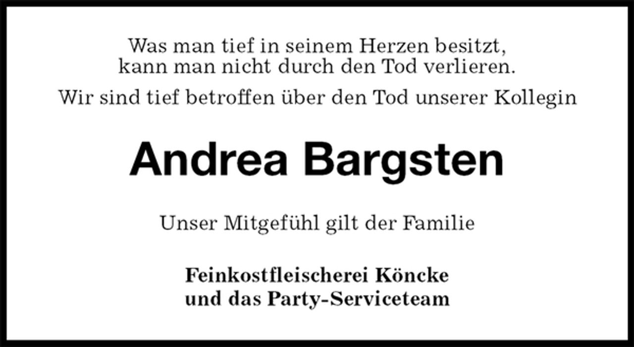 <p>Was man tief in seinem Herzen besitzt,<br />kann man nicht durch den Tod verlieren.<br />Wir sind tief betroffen über den Tod unserer Kollegin<br />Andrea Bargsten<br />Unser Mitgefühl gilt der Familie<br />Feinkostfleischerei Köncke<br />und das Party-Serviceteam</p>