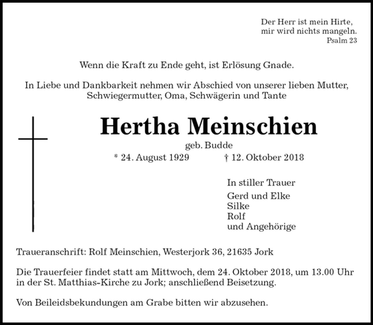 <p>Der Herr ist mein Hirte,<br />mir wird nichts mangeln.<br />Psalm 23<br />Wenn die Kraft zu Ende geht, ist Erlösung Gnade.</p><p>In Liebe und Dankbarkeit nehmen wir Abschied von unserer lieben Mutter,<br />Schwiegermutter, Oma, Schwägerin und Tante<br />Hertha Meinschien<br />geb. Budde<br />* 24. August 1929 † 12. Oktober 2018<br />In stiller Trauer<br />Gerd und Elke<br />Silke<br />Rolf<br />und Angehörige<br />Traueranschrift: Rolf Meinschien, Westerjork 36, 21635 Jork</p><p>Die Trauerfeier findet statt am Mittwoch, dem 24. Oktober 2018, um 13.00 Uhr in der St. Matthias-Kirche zu Jork; anschließend Beisetzung.</p><p>Von Beileidsbekundungen am Grabe bitten wir abzusehen.</p>