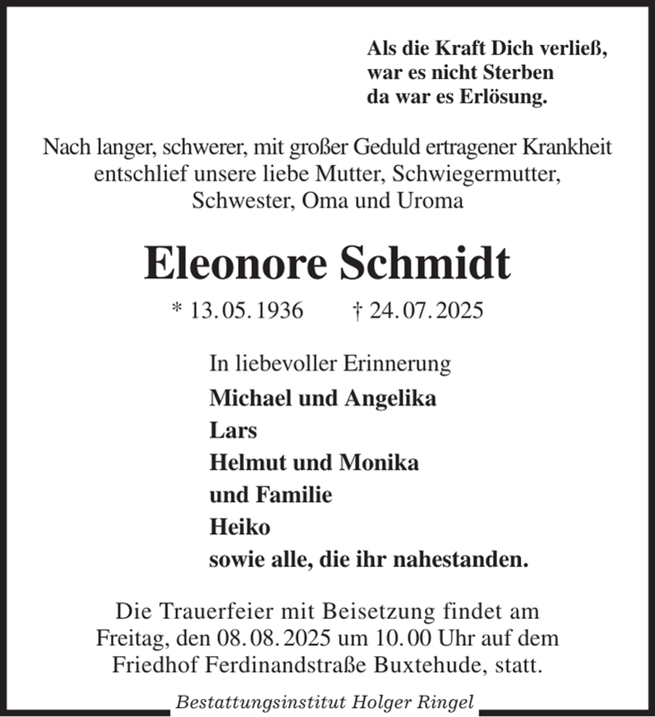 <p>Als die Kraft Dich verließ,<br />war es nicht Sterben<br />da war es Erlösung.<br />Nach langer, schwerer, mit großer Geduld ertragener Krankheit<br />entschlief unsere liebe Mutter, Schwiegermutter,<br />Schwester, Oma und Uroma<br />Eleonore Schmidt<br />* 13. 05. 1936 † 24. 07. 2025<br />In liebevoller Erinnerung<br />Michael und Angelika<br />Lars<br />Helmut und Monika<br />und Familie<br />Heiko<br />sowie alle, die ihr nahestanden.<br />Die Trauerfeier mit Beisetzung findet am<br />Freitag, den 08. 08. 2025 um 10. 00 Uhr auf dem<br />Friedhof Ferdinandstraße Buxtehude, statt.<br />Bestattungsinstitut Holger Ringel</p>