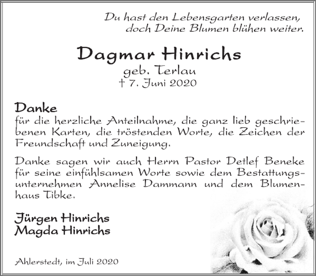 <p>Du hast den Lebensgarten verlassen,<br />doch Deine Blumen blühen weiter.<br />Dagmar Hinrichs<br />geb. Terlau<br />† 7. Juni 2020<br />Danke<br />für die herzliche Anteilnahme, die ganz lieb geschriebenen<br />Karten, die tröstenden Worte, die Zeichen der Freundschaft und Zuneigung.<br />Danke sagen wir auch Herrn Pastor Detlef Beneke für seine einfühlsamen Worte sowie dem Bestattungsunternehmen<br />Annelise Dammann und dem Blumenhaus Tibke.<br />Jürgen Hinrichs<br />Magda Hinrichs<br />Ahlerstedt, im Juli 2020</p>