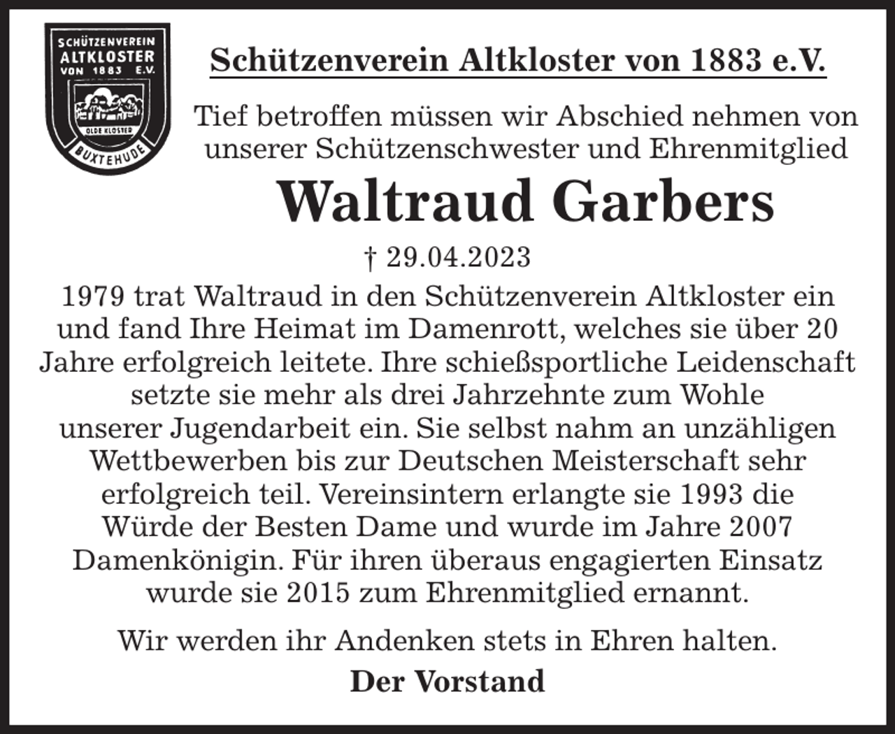 <p>Schützenverein Altkloster von 1883 e.V.<br />Tief betroffen müssen wir Abschied nehmen von unserer Schützenschwester und Ehrenmitglied<br />Waltraud Garbers<br />† 29.04.2023<br />Der Vorstand<br />1979 trat Waltraud in den Schützenverein Altkloster ein<br />und fand Ihre Heimat im Damenrott, welches sie über 20<br />Jahre erfolgreich leitete. Ihre schießsportliche Leidenschaft setzte sie mehr als drei Jahrzehnte zum Wohle<br />unserer Jugendarbeit ein. Sie selbst nahm an unzähligen Wettbewerben bis zur Deutschen Meisterschaft sehr<br />erfolgreich teil. Vereinsintern erlangte sie 1993 die<br />Würde der Besten Dame und wurde im Jahre 2007<br />Damenkönigin. Für ihren überaus engagierten Einsatz<br />wurde sie 2015 zum Ehrenmitglied ernannt.<br />Wir werden ihr Andenken stets in Ehren halten.</p>