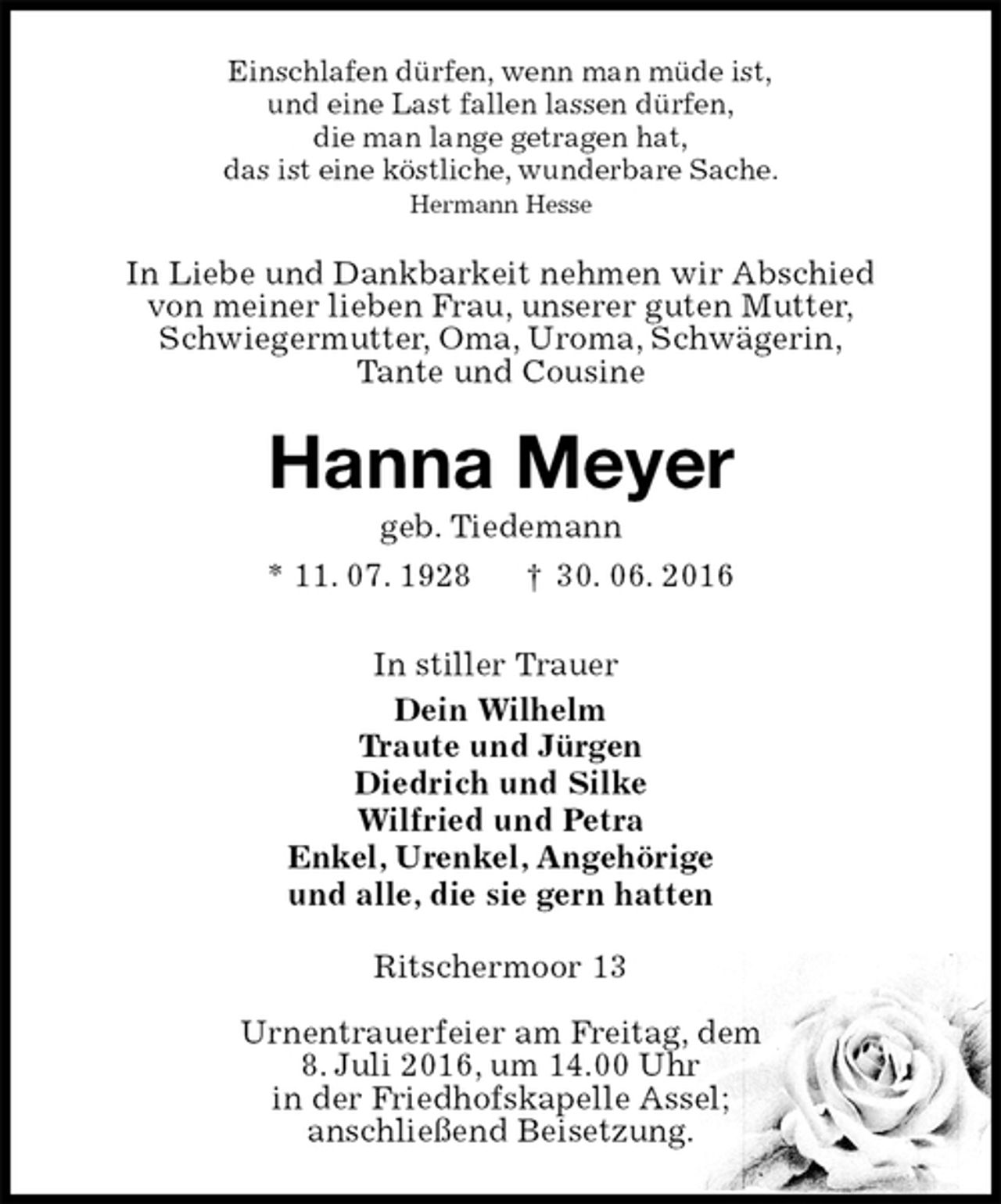 <p>Einschlafen dürfen, wenn man müde ist,<br />und eine Last fallen lassen dürfen,<br />die man lange getragen hat,<br />das ist eine köstliche, wunderbare Sache.<br />Hermann Hesse<br />In Liebe und Dankbarkeit nehmen wir Abschied<br />von meiner lieben Frau, unserer guten Mutter,<br />Schwiegermutter, Oma, Uroma, Schwägerin,<br />Tante und Cousine<br />Hanna Meyer<br />geb. Tiedemann<br />* 11. 07. 1928 † 30. 06. 2016<br />In stiller Trauer<br />Dein Wilhelm<br />Traute und Jürgen<br />Diedrich und Silke<br />Wilfried und Petra<br />Enkel, Urenkel, Angehörige<br />und alle, die sie gern hatten<br />Ritschermoor 13</p><p>Urnentrauerfeier am Freitag, dem<br />8. Juli 2016, um 14.00 Uhr<br />in der Friedhofskapelle Assel;<br />anschließend Beisetzung.</p>